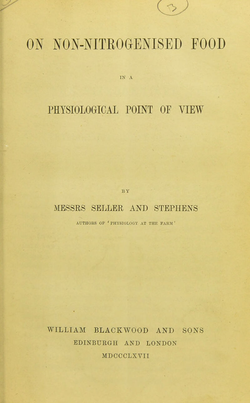 ON NON-NITROaENISED FOOD IN A PHYSIOLOGICAL POINT OF VIEW BY MESSRS SELLER AND STEPHENS AUTHORS OP 'physiology AT THE FARM' WILLIAM BLACKWOOD AND SONS EDINBURGH AND LONDON MDCCCLXVII