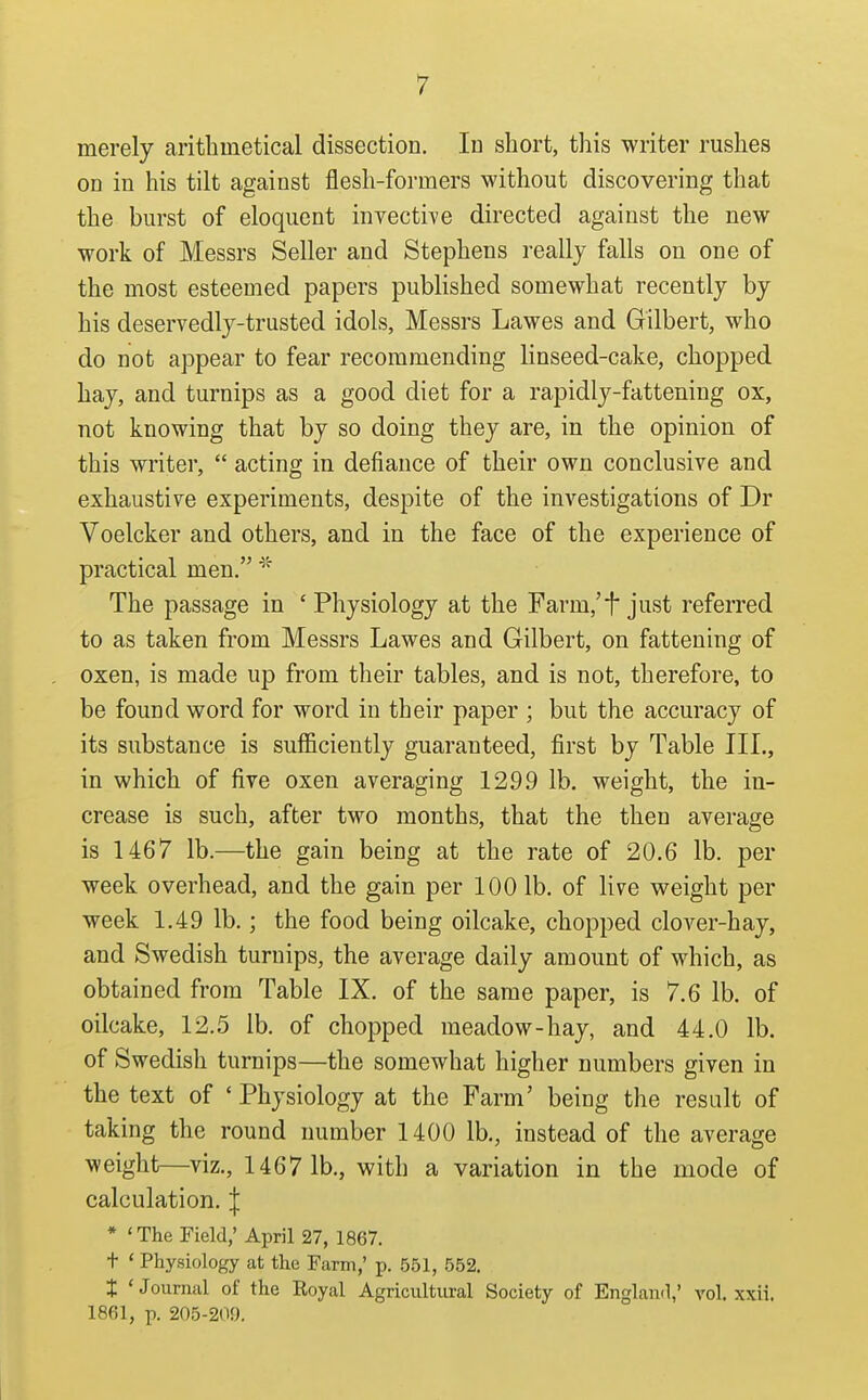 merely aritlimetical dissection. In short, this writer rushes on in his tilt against flesh-formers without discovering that the burst of eloquent invectiYe directed against the new work of Messrs Seller and Stephens really falls on one of the most esteemed papers published somewhat recently by his deservedly-trusted idols, Messrs Lawes and Gilbert, who do not appear to fear recommending linseed-cake, chopped hay, and turnips as a good diet for a rapidly-fattening ox, not knowing that by so doing they are, in the opinion of this writer,  acting in defiance of their own conclusive and exhaustive experiments, despite of the investigations of Dr Voelcker and others, and in the face of the experience of practical men. The passage in ' Physiology at the Farm,'t just referred to as taken from Messrs Lawes and Gilbert, on fattening of oxen, is made up from tlieir tables, and is not, therefore, to be found word for word in their paper ; but the accuracy of its substance is sufficiently guaranteed, first by Table III., in which of five oxen averaging 1299 lb. weight, the in- crease is such, after two months, that the then average is 1467 lb.—the gain being at the rate of 20.6 lb. per week overhead, and the gain per 100 lb. of live weight per week 1.49 lb.; the food being oilcake, chopped clover-hay, and Swedish turnips, the average daily amount of which, as obtained from Table IX. of the same paper, is 7.6 lb. of oilcake, 12.5 lb. of chopped meadow-hay, and 44.0 lb. of Swedish turnips—the somewhat higher numbers given in the text of ' Physiology at the Farm' being the result of taking the round number 1400 lb,, instead of the average weight—viz., 1467 1b., with a variation in the mode of calculation. | * ' The Field,' April 27, 1867. t ' Physiology at the Farm,' p. 551, 552. t 'Journal of the Royal Agricultural Society of England,' vol. xxii. 1861, p. 205-209.