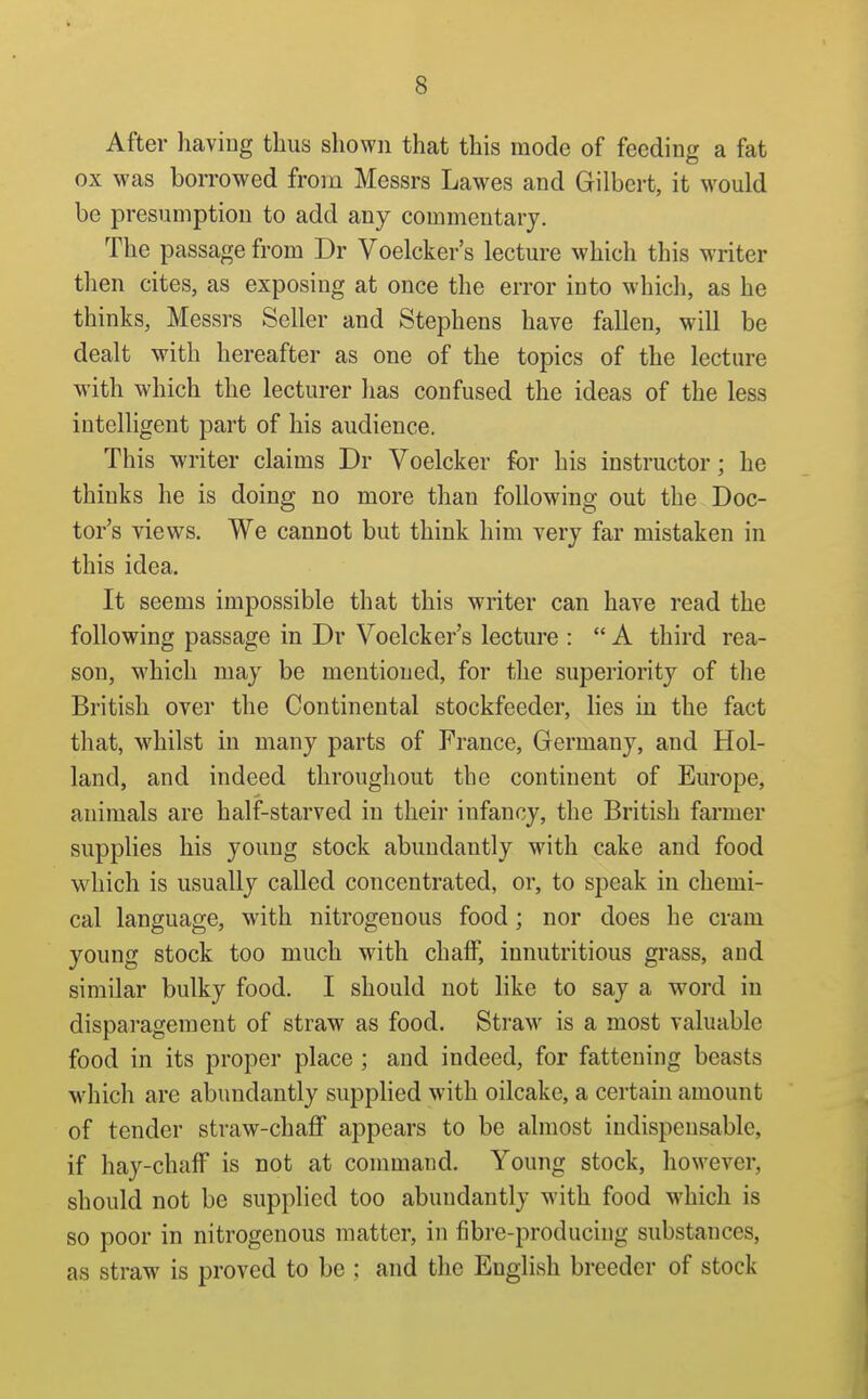 After having thus shown that this mode of feeding a fat ox was borrowed from Messrs Lawes and Gilbert, it would be presumption to add any commentary. The passage from Dr Voelcker's lecture which this writer then cites, as exposing at once the error into which, as he thinks, Messrs Seller and Stephens have fallen, will be dealt with hereafter as one of the topics of the lecture with which the lecturer has confused the ideas of the less intelligent part of his audience. This writer claims Dr Voelcker for his instructor; he thinks he is doing no more than following out the Doc- tor's views. We cannot but think him very far mistaken in this idea. It seems impossible that this writer can have read the following passage in Dr Voelcker's lecture :  A third rea- son, which may be mentioned, for the superiority of the British over the Continental stockfeeder, lies in the fact that, whilst in many parts of France, Germany, and Hol- land, and indeed throughout the continent of Europe, animals are half-starved in their infancy, the British farmer supplies his young stock abundantly with cake and food which is usually called concentrated, or, to speak in chemi- cal language, with nitrogenous food; nor does he cram young stock too much with chaff, innutritious grass, and similar bulky food. I should not like to say a word in disparagement of straw as food. Straw is a most valuable food in its proper place; and indeed, for fattening beasts which are abundantly supplied with oilcake, a certam amount of tender straw-chafif appears to be almost indispensable, if hay-chaff is not at conmiand. Young stock, however, should not be supplied too abundantly with food which is so poor in nitrogenous matter, in fibre-producing substances, as straw is proved to be ; and the English breeder of stock