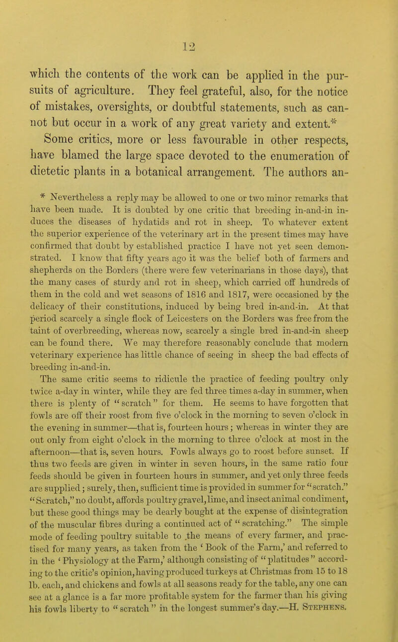 whicli the contents of the work can be applied in the pur- suits of agriculture. They feel grateful, also, for the notice of mistakes, oversights, or doubtful statements, such as can- not but occur in a work of any great variety and extent.''^ Some critics, more or less favourable in other respects, have blamed the large space devoted to the enumeration of dietetic plants in a botanical arrangement. The authors an- * Nevertheless a reply may be allowed to one or two minor remarks that have been made. It is doubted by one critic that breeding in-and-in in- duces the diseases of hydatids and rot in sheep. To whatever extent the superior experience of the veterinary art in the present times may have confirmed that doubt by established practice I have not yet seen demon- strated. I know that fifty years ago it was the belief both of farmers and shepherds on the Borders (there were few veterinarians in those days), that the many cases of sturdy and rot in sheep, which carried off hundreds of them in the cold and wet seasons of 1816 and 1817, were occasioned by the delicacy of their constitutions, induced by being bred in-and-in. At that period scarcely a single flock of Leicesters on the Borders was free from the taint of overbreeding, whereas now, scarcely a single bred in-and-in sheep can be found there. We may therefore reasonably conclude that modem veterinary experience has little chance of seeing in sheep the bad effects of breeding in-and-in. The same critic seems to ridicule the practice of feeding poidtry only twice a-day in winter, while they are fed three times a-day in summer, when there is plenty of  scratch  for them. He seems to have forgotten that fowls are off their roost from five o'clock in the morning to seven o'clock in the evening in summer—that is, fourteen hours; whereas in winter they are out only from eight o'clock in the morning to three o'clock at most m the afternoon—that is, seven hours. Fowls always go to roost before sunset. If thus two feeds are given in winter in seven houjs, in the same ratio four feeds should be given in fourteen hours in summer, and yet only three feeds are supplied; surely, then, sufficient time is provided in summer for scratch.  Scratch, no doubt, affords poultry gravel, lime, and insect animal condiment, but these good things may be dearly bought at the expense of disintegi-ation of the muscular fibres during a continued act of  scratcliing. The simple mode of feeding poultry suitable to the means of every famier, and prac- tised for many years, as taken from the ' Book of the Farm,' and referred to in the ' Physiology at the Farm,' although consisting of  platitudes  accoKl- ing to the critic's opinion,havingproduced turkeys at Christmas fi-om 15 to 18 lb. each, and chickens and fowls at all seasons ready for the table, any one can see at a glance is a far more profitable system for the farmer tlian his giving his fowls liberty to scratch  in the longest summer's day.—H. Stephens.