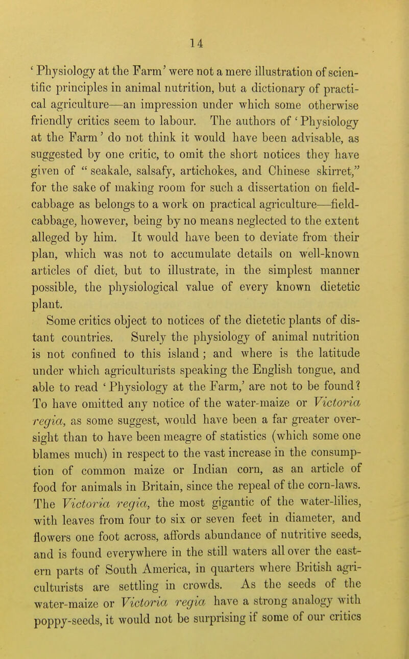 ' Physiology at the Farm' were not a mere illustration of scien- tific principles in animal nutrition, but a dictionary of practi- cal agriculture—an impression under which some otherwise friendly critics seem to labour. The authors of ' Pliysiology at the Farm' do not think it would have been advisable, as suggested by one critic, to omit the short notices they have given of  seakale, salsafy, artichokes, and Chinese skirret, for the sake of making room for such a dissertation on field- cabbage as belongs to a work on practical agriculture—field- cabbage, however, being by no means neglected to the extent alleged by him. It would have been to deviate from their plan, which was not to accumulate details on well-known articles of diet, but to illustrate, in the simplest manner possible, the physiological value of every known dietetic plant. Some critics object to notices of the dietetic plants of dis- tant countries. Surely the physiology of animal nutrition is not confined to this island; and where is the latitude under which agriculturists speaking the English tongue, and able to read 'Physiology at the Farm,' are not to be found 1 To have omitted any notice of the water-maize or Victoria regia, as some suggest, would have been a far greater over- sight than to have been meagre of statistics (which some one blames much) in respect to the vast increase in the consump- tion of common maize or Indian corn, as an article of food for animals in Britain, since the repeal of the corn-laws. The Victoria regia, the most gigantic of the water-lilies, with leaves from four to six or seven feet in diameter, and flowers one foot across, afi'ords abundance of nutritive seeds, and is found everywhere in the still waters all over the east- ern parts of South America, in quarters where British agri- culturists are settling in crowds. As the seeds of the water-maize or Victoria regia have a strong analogy with poppy-seeds, it would not be surprising if some of our critics