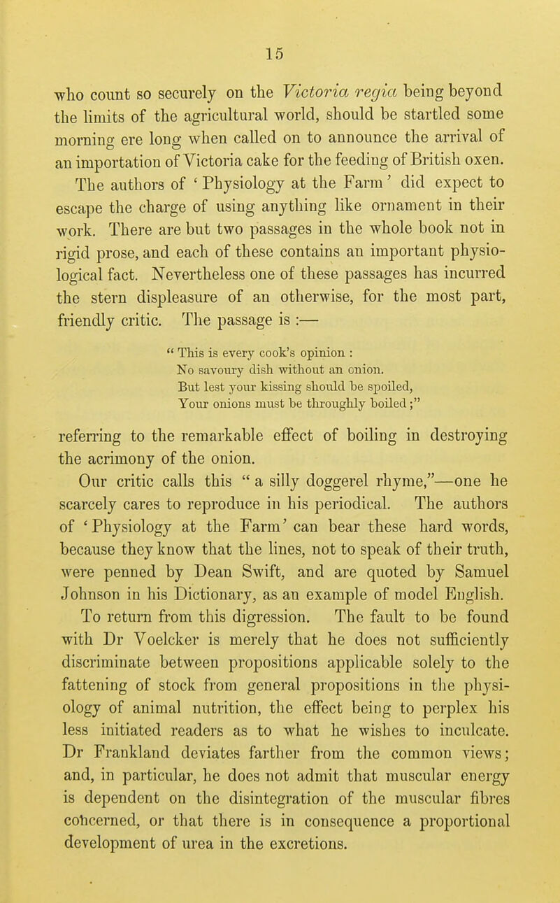who count so securely on the Victoria regia being beyond the limits of the agricultural world, should be startled some morning ere long when called on to announce the arrival of an importation of Victoria cake for the feeding of British oxen. The authors of ' Physiology at the Farm' did expect to escape the charge of using anything like ornament in their work. There are but two passages in the whole book not in rigid prose, and each of these contains an important physio- logical fact. Nevertheless one of these passages has incurred the stern displeasure of an otherwise, for the most part, friendly critic. The passage is :—  This is every cook's opinion : No savonry dish without an onion. But lest your kissing should be spoiled, Your onions must be throughly boiled; refen'ing to the remarkable effect of boiling in destroying the acrimony of the onion. Our critic calls this  a silly doggerel rhyme,—one he scarcely cares to reproduce in his periodical. The authors of 'Physiology at the Farm' can bear these hard words, because they know that the lines, not to speak of their truth, were penned by Dean Swift, and are quoted by Samuel Johnson in his Dictionary, as an example of model English. To return from this digression. The fault to be found with Dr Voelcker is merely that he does not sufficiently discriminate between propositions applicable solely to the fattening of stock from general propositions in the physi- ology of animal nutrition, the effect being to perplex his less initiated readers as to what he wishes to inculcate. Dr Frankland deviates farther from the common views; and, in particular, he does not admit that muscular energy is dependent on the disintegration of the muscular fibres cohcerned, or that there is in consequence a proportional development of urea in the excretions.
