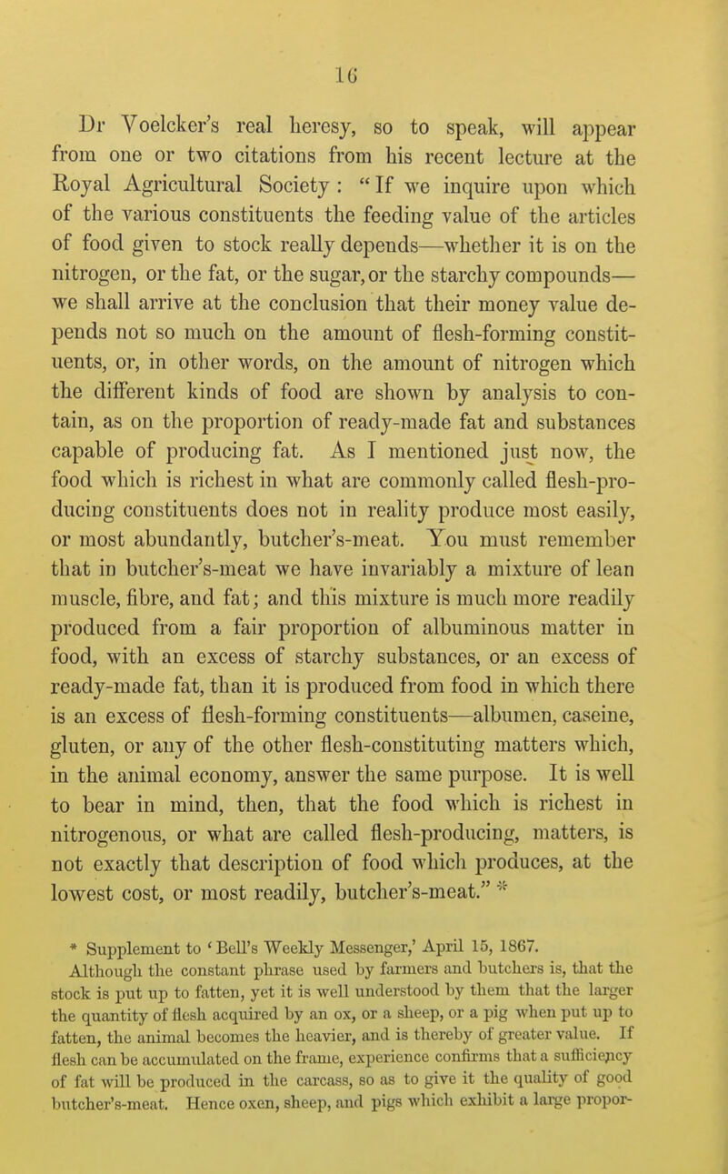 Dr Voelcker's real heresy, so to speak, will appear from one or two citations from his recent lectm-e at the Royal Agricultural Society :  If we inquire upon which of the various constituents the feeding value of the articles of food given to stock reaUy depends—whether it is on the nitrogen, or the fat, or the sugar, or the starchy compounds— we shall arrive at the conclusion that their money value de- pends not so much on the amount of flesh-forming constit- uents, or, in other words, on the amount of nitrogen which the different kinds of food are shown by analysis to con- tain, as on the proportion of ready-made fat and substances capable of producing fat. As I mentioned just now, the food which is richest in what are commonly called flesh-pro- ducing constituents does not in reality produce most easily, or most abundantly, butcher's-meat. You must remember that in butcher's-meat we have invariably a mixture of lean muscle, fibre, and fat; and this mixture is much more readily produced from a fair proportion of albuminous matter in food, with an excess of starchy substances, or an excess of ready-made fat, than it is produced from food in which there is an excess of flesh-forming constituents—albumen, caseine, gluten, or any of the other flesh-constituting matters which, in the animal economy, answer the same purpose. It is well to bear in mind, then, that the food which is richest in nitrogenous, or what are called flesh-producing, matters, is not exactly that description of food which produces, at the lowest cost, or most readily, butcher's-meat. * Supplement to ' Bell's Weekly Messenger,' April 15, 1867. Althougli the constant phrase used by farmers and butchers is, that the stock is put up to fatten, yet it is well understood by them that the larger the quantity of flesh acqtiired by an ox, or a sheep, or a pig when put up to fatten, the animal becomes the heavier, and is thereby of greater value. If flesh can be accumulated on the frame, experience coniirms that a sufficiejicy of fat will be produced in the carcass, so as to give it the quality of good butcher's-meat. Hence oxen, sheep, and pigs which exhibit a large propor-