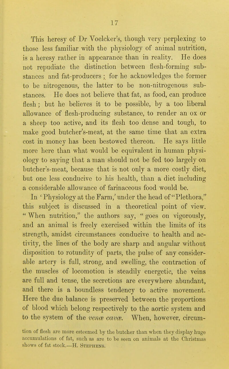 This heresy of Dr Voelcker's, though yery perplexing to those less famiHar with the physiology of animal nutrition, is a heresy rather in appearance than in reality. He does not repudiate the distinction between flesh-forming sub- stances and fat-producers ; for he acknowledges the former to be nitrogenous, the latter to be non-nitrogenous sub- stances. He does not believe that fat, as food, can produce flesh; but he believes it to be possible, by a too liberal allowance of flesh-producing substance, to render an ox or a sheep too active, and its flesh too dense and tough, to make good butcher's-meat, at the same time that an extra cost in money has been bestowed thereon. He says little more here than what would be equivalent in human physi- ology to saying that a man should not be fed too largely on butch er's-meat, because that is not only a more costly diet, but one less conducive to his health, than a diet including a considerable allowance of farinaceous food would be. In ' Physiology at the Farm,' under the head of Plethora, this subject is discussed in a theoretical point of view,  When nutrition, the authors say,  goes on vigorously, and an animal is freely exercised within the limits of its strength, amidst circumstances conducive to health and ac- tivity, the lines of the body are sharp and angular without disposition to rotundity of parts, the pulse of any consider- able artery is full, strong, and swelling, the contraction of the muscles of locomotion is steadily energetic, the veins are full and tense, the secretions are everywhere abundant, and there is a boundless tendency to active movement. Here the due balance is preserved between the proportions of blood which belong respectively to the aortic system and to the system of the vencB cavce. When, however, circum- tion of flesh are more esteemed by the butcher than when they display huge accumulations of fat, such as are to be seen on animals at the Christmas shows of fat stock.—H. Stephens.