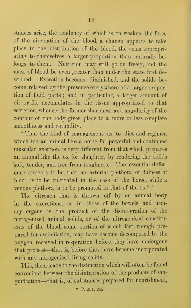 stances arise, the tendency of which is to weaken the force of the circulation of the blood, a change appears to take place in the distribution of the blood, the veins appropri- ating to themselves a larger proportion than naturally be- longs to them. Nutrition may still go on freely, and the mass of blood be even greater than under the state first de- scribed. Excretion becomes diminished, and the solids be- come relaxed by the presence everywhere of a larger propor- tion of fluid parts ; and in particular, a larger amount of oil or fat accumulates in the tissue appropriated to that secretion, whence the former sharpness and angularity of the contour of the body gives place to a more or less complete smoothness and rotundity.  Thus the kind of management as to diet and regimen which fits an animal hke a horse for powerful and continued muscular exertion, is very different from that which prepares an animal like the ox for slaughter, by rendering the solids soft, tender, and free from toughness. The essential difier- ence appears to be, that an arterial plethora or fulness of blood is to be cultivated in the case of the horse, while a venous plethora is to be promoted in that of the ox. The nitrogen that is thrown off by an animal body in the excretions, as in those of the bowels and urin- ary organs, is the product of the disiutegi-ation of the nitrogenised animal solids, or of the nitrogenised constitu- ents of the blood, some portion of which last, though pre- pared for assimilation, may have become decomposed by the oxygen received in respiration before they have undergone that process—that is, before they have become incorporated with any nitrogenised living solids. This, then, leads to the distinction which will often be found convenient between the disintegration of the products of san- guification—that is, of substances prepared for nourishment, * P. 251, 252.
