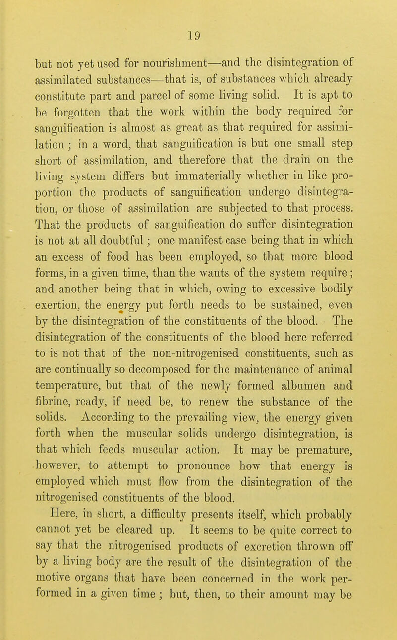 but not yet used for nourishment—and the disintegration of assimilated substances—that is, of substances which already constitute part and parcel of some living solid. It is apt to be forgotten that the work within the body required for sanguification is almost as great as that required for assimi- lation ; in a word, that sanguification is but one small step short of assimilation, and therefore that the drain on the living system differs but immaterially whether in like pro- portion the products of sanguification undergo disintegra- tion, or those of assimilation are subjected to that process. That the products of sanguification do suffer disiutegration is not at all doubtful; one manifest case being that in which an excess of food has been employed, so that more blood forms, in a given time, than the wants of the system require; and another being that in which, owing to excessive bodily exertion, the energy put forth needs to be sustained, even by the disintegration of the constituents of the blood. The disintegration of the constituents of the blood here referred to is not that of the non-nitrogenised constituents, such as are continually so decomposed for the maintenance of animal temperature, but that of the newly formed albumen and fibrine, ready, if need be, to renew the substance of the solids. According to the prevailing view, the energy given forth when the muscular solids undergo disintegration, is that which feeds muscular action. It may be premature, however, to attempt to pronounce how that energy is employed which must flow from the disintegration of the nitrogenised constituents of the blood. Here, in short, a difficulty presents itself, which probably cannot yet be cleared up. It seems to be quite correct to say that the nitrogenised products of excretion thrown off by a living body are the result of the disintegration of the motive organs that have been concerned in the work per- formed in a given time; but, then, to their amount may be