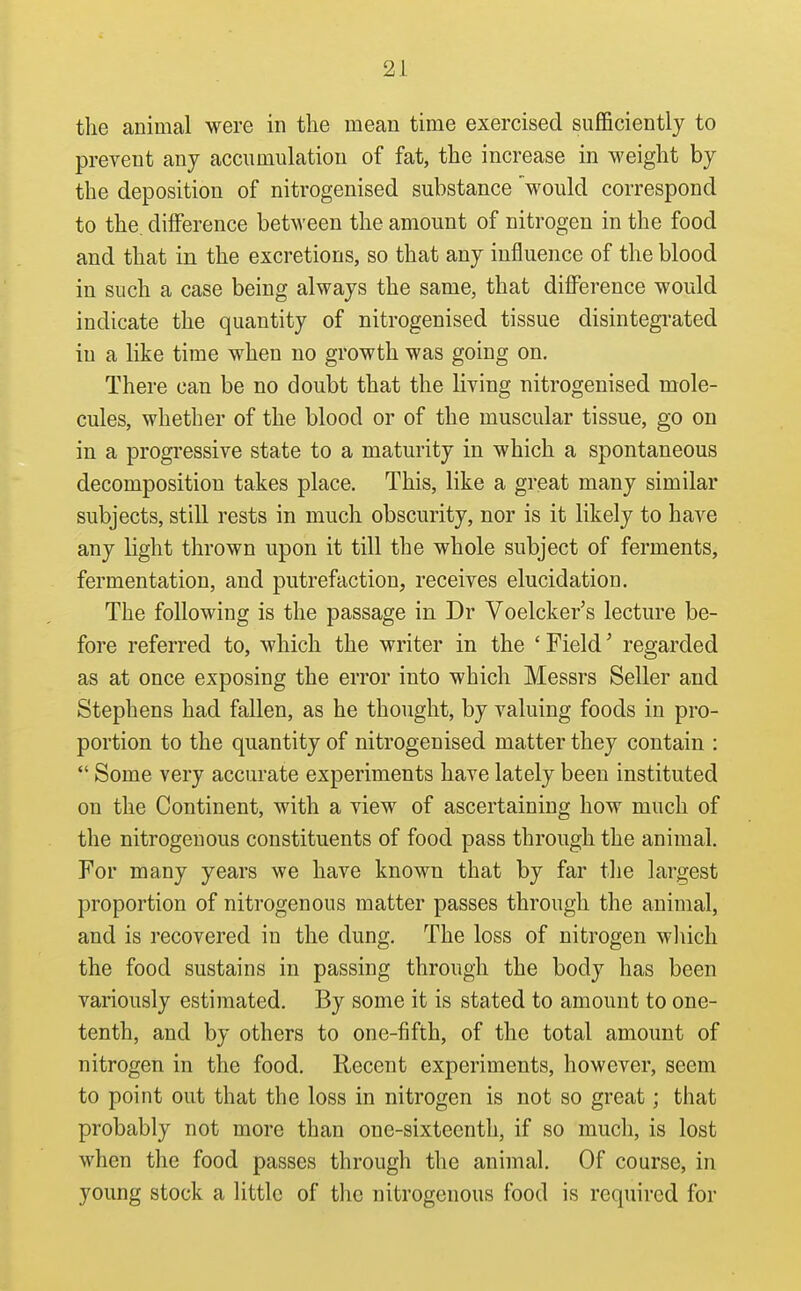 the animal were in the mean time exercised suflScientlj to prevent any accumulation of fat, the increase in weight by the deposition of nitrogenised substance 'would correspond to the, difference between the amount of nitrogen in the food and that in the excretions, so that any influence of the blood in such a case being always the same, that difference would indicate the quantity of nitrogenised tissue disintegrated in a like time when no growth was going on. There can be no doubt that the living nitrogenised mole- cules, whether of the blood or of the muscular tissue, go on in a progressive state to a maturity in which a spontaneous decomposition takes place. This, like a great many similar subjects, still rests in much obscurity, nor is it likely to have any light thrown upon it till the whole subject of ferments, fermentation, and putrefaction, receives elucidation. The following is the passage in Dr Voelcker's lecture be- fore referred to, which the writer in the ' Field' regarded as at once exposing the error into which Messrs Seller and Stephens had fallen, as he thought, by valuing foods in pro- portion to the quantity of nitrogenised matter they contain :  Some very accurate experiments have lately been instituted on the Continent, with a view of ascertaining how much of the nitrogenous constituents of food pass through the animal. For many years we have known that by far the largest proportion of nitrogenous matter passes through the animal, and is recovered in the dung. The loss of nitrogen wliich the food sustains in passing through the body has been variously estimated. By some it is stated to amount to one- tenth, and by others to one-fifth, of the total amount of nitrogen in the food. Recent experiments, however, seem to point out that the loss in nitrogen is not so great; that probably not more than one-sixteenth, if so much, is lost when the food passes through the animal. Of course, in young stock a little of tlie nitrogenous food is required for