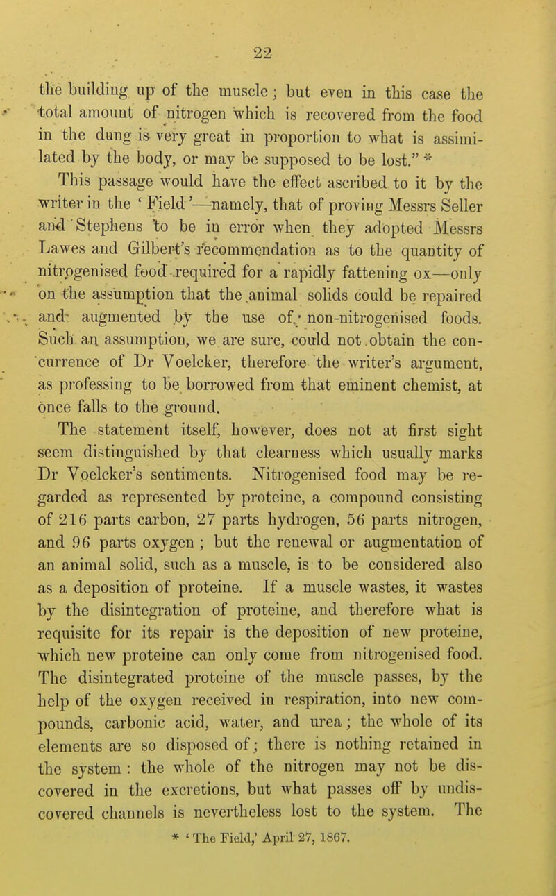 tlie building up of the muscle; but even in this case the -total amount of nitrogen which is recovered from the food in the dung i& very great in proportion to what is assimi- lated by the body, or may be supposed to be lost. This passage would have the effect ascribed to it by the writer in the ' Field'—^namely, that of proving Messrs Seller an^ Stephens \o be in error when they adopted Messrs Lawes and Gilbert's recommendation as to the quantity of nitrpgenised food .required for a rapidly fattening ox—only on the assumption that the animal soHds could be repaired and' augmented by the use of.; non-nitrogenised foods. Such a,n assumption, we are sure, could not. obtain the con- currence of Dr Voelcker, therefore the writer's argument, as professing to be borrowed from that eminent chemist, at once falls to the ground. The statement itself, however, does not at first sight seem distinguished by that clearness which usually marks Dr Voelcker's sentiments. Nitrogenised food may be re- garded as represented by proteine, a compound consisting of 216 parts carbon, 27 parts hydrogen, 56 parts nitrogen, and 96 parts oxygen ; but the renewal or augmentation of an animal solid, such as a muscle, is to be considered also as a deposition of proteine. If a muscle wastes, it wastes by the disintegration of proteine, and therefore what is requisite for its repair is the deposition of new proteine, which new proteine can only come from nitrogenised food. The disintegrated proteine of the muscle passes, by the help of the oxygen received in respiration, into new com- pounds, carbonic acid, water, and urea; the whole of its elements are so disposed of; there is nothing retained in the system : the whole of the nitrogen may not be dis- covered in the excretions, but what passes off by undis- covered channels is nevertheless lost to the system. The * ' The Field; April 27, 1867.