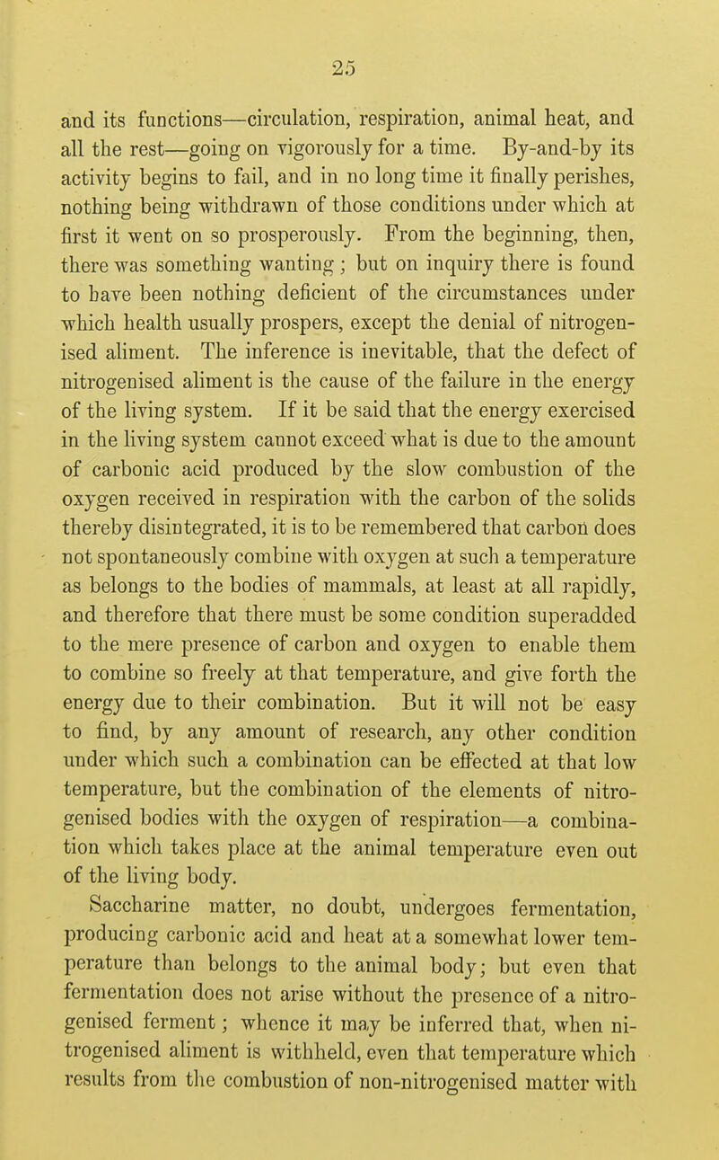and its functions—circulation, respiration, animal heat, and all the rest—going on vigorously for a time. By-and-bj its activity begins to fail, and in no long time it finally perishes, nothing being withdrawn of those conditions under which at first it went on so prosperously. From the beginning, then, there was something wanting ; but on inquiry there is found to have been nothing deficient of the circumstances under which health usually prospers, except the denial of nitrogen- ised ahment. The inference is inevitable, that the defect of nitrogenised aliment is the cause of the failure in the energy of the living system. If it be said that the energy exercised in the living system cannot exceed what is due to the amount of carbonic acid produced by the slow combustion of the oxygen received in respiration with the carbon of the solids thereby disintegrated, it is to be remembered that carbon does not spontaneously combine with oxygen at such a temperature as belongs to the bodies of mammals, at least at all rapidly, and therefore that there must be some condition superadded to the mere presence of carbon and oxygen to enable them to combine so freely at that temperature, and give forth the energy due to their combination. But it will not be easy to find, by any amount of research, any other condition under which such a combination can be efi^ected at that low temperature, but the combination of the elements of nitro- genised bodies with the oxygen of respiration—a combina- tion which takes place at the animal temperature even out of the living body. Saccharine matter, no doubt, undergoes fermentation, producing carbonic acid and heat at a somewhat lower tem- perature than belongs to the animal body; but even that fermentation does not arise without the presence of a nitro- genised ferment; whence it may be inferred that, when ni- trogenised aliment is withheld, even that temperature which results from the combustion of non-nitrogenised matter with