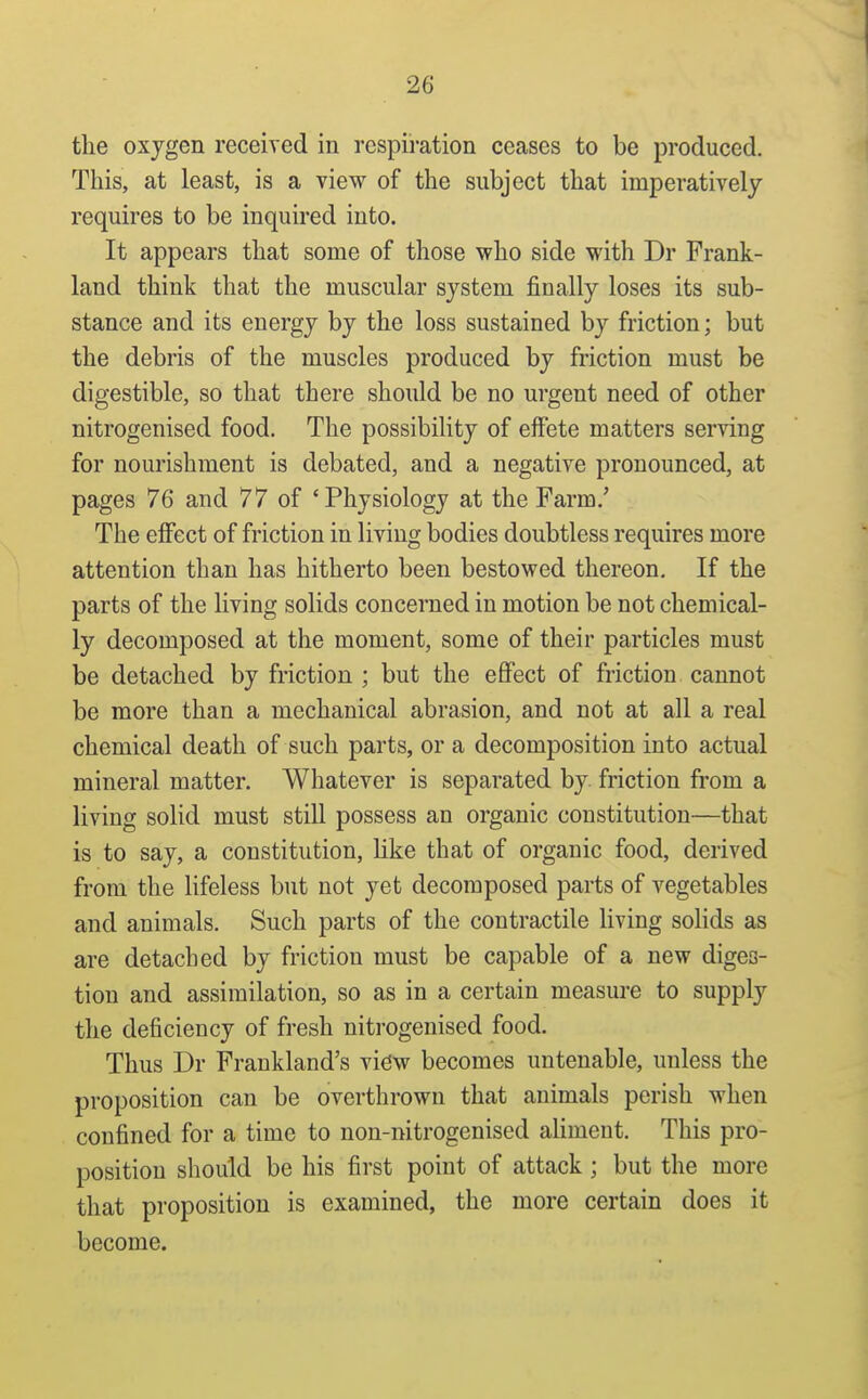 the oxygen received in respii-ation ceases to be produced. This, at least, is a view of the subject that imperatively requires to be inquired into. It appears that some of those who side with Dr Frank- land think that the muscular system finally loses its sub- stance and its energy by the loss sustained by friction; but the debris of the muscles produced by friction must be digestible, so that there should be no urgent need of other nitrogenised food. The possibility of effete matters serving for nourishment is debated, and a negative pronounced, at pages 76 and 77 of 'Physiology at the Farm.' The effect of friction in living bodies doubtless requires more attention than has hitherto been bestowed thereon. If the parts of the living solids concerned in motion be not chemical- ly decomposed at the moment, some of their particles must be detached by friction ; but the efiPect of friction cannot be more than a mechanical abrasion, and not at all a real chemical death of such parts, or a decomposition into actual mineral matter. Whatever is separated by friction fi-om a living solid must still possess an organic constitution—that is to say, a constitution, like that of organic food, derived from the lifeless but not yet decomposed parts of vegetables and animals. Such parts of the contractile living solids as are detached by friction must be capable of a new diges- tion and assimilation, so as in a certain measure to supply the deficiency of fresh nitrogenised food. Thus Dr Frankland's vidw becomes untenable, unless the proposition can be overthrown that animals perish when confined for a time to non-nitrogenised aliment. This pro- position should be his first point of attack ; but the more that proposition is examined, the more certain does it become.