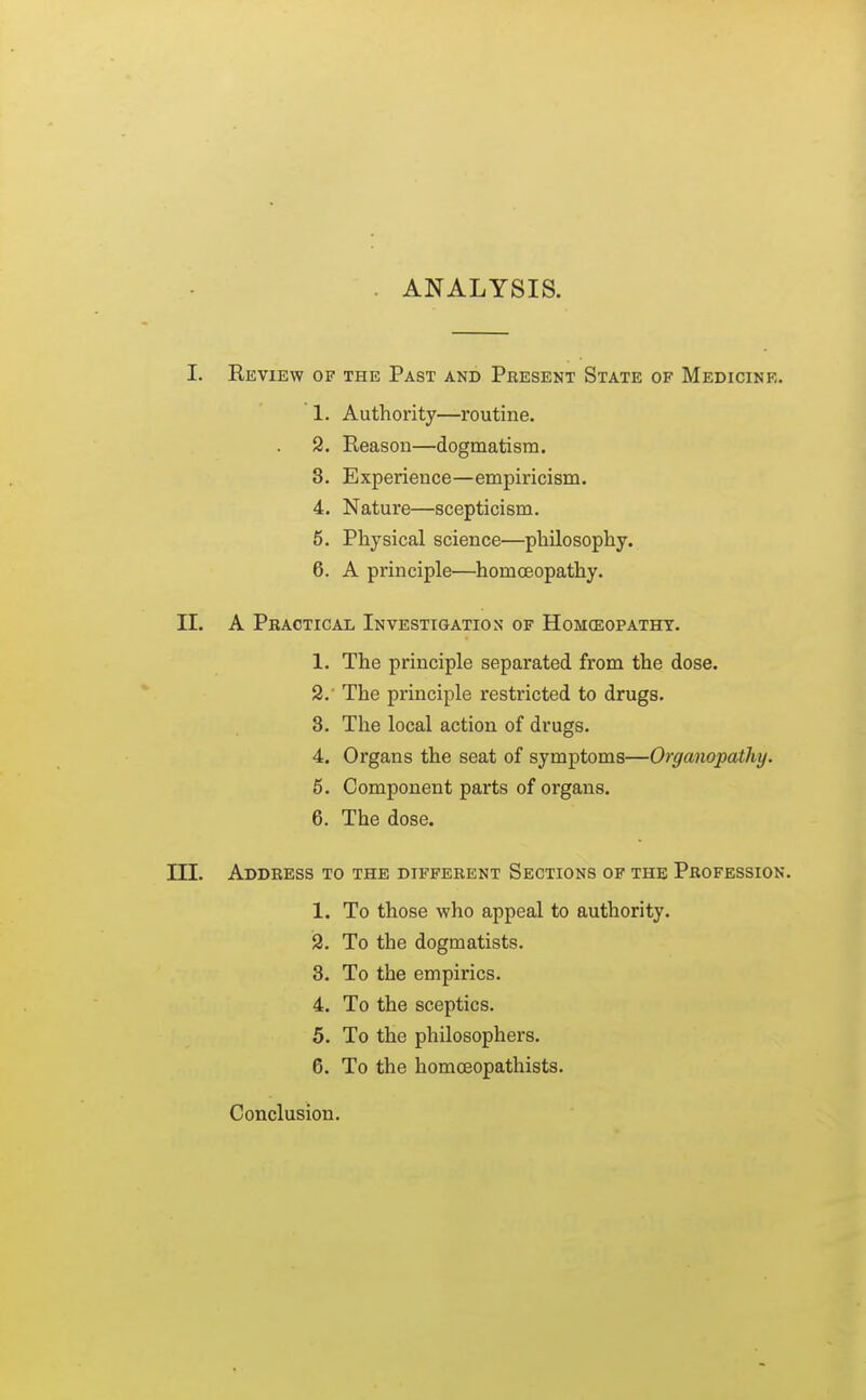 ANALYSIS. I. Review of the Past and Present State of Medicine. 1. Authority—routine. 2. Reason—dogmatism. 3. Experience—empiricism. 4. Nature—scepticism. 5. Physical science—philosophy. 6. A principle—homoeopathy. II. A Phactical Investigation of Homceopatht. 1. The principle separated from the dose. 9.' The principle restricted to drugs. 3. The local action of drugs. 4. Organs the seat of symptoms—Organopathy. 5. Component parts of organs. 6. The dose. m. Address to the different Sections of the Profession. 1. To those who appeal to authority. 2. To the dogmatists. 3. To the empirics. 4. To the sceptics. 5. To the philosophers. 6. To the homoeopathists. Conclusion.