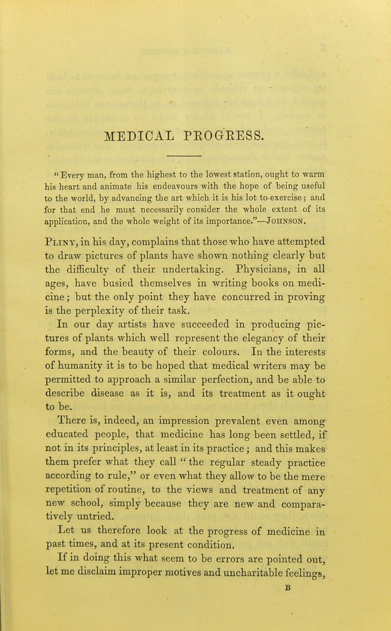 MEDICAL PEOGKESS.  Every man, from the highest to the lowest station, ought to warm his heart and animate his endeavours with the hope of being useful to the world, by advancing the art which it is his lot to-exercise; and for that end he must necessarily consider the whole extent of its application, and the whole weight of its importance.—Johnson. Pliny, in his day, complains that those who have attempted to draw pictures of plants have shown nothing clearly but the difficulty of their undertaking. Physicians, in all ages, have busied themselves in writing books on medi- cine ; but the only point they have concurred in proving is the perplexity of their task. In our day artists have succeeded in producing pic- tures of plants which well represent the elegancy of their forms, and the beauty of their colours. In the interests of humanity it is to be hoped that medical writers may be permitted to approach a similar perfection, and be able to describe disease as it is, and its treatment as it ought to be. There is, indeed, an impression prevalent even among educated people, that medicine has long been settled, if not in its principles, at least in its practice; and this makes them prefer what they call  the regular steady practice according to rule, or even what they allow to be the mere repetition of routine, to the views and treatment of any new school, simply because they are new and compara- tively untried. Let us therefore look at the progress of medicine in past times, and at its present condition. If in doing this what seem to be errors are pointed out, let me disclaim improper motives and uncharitable feelings, B