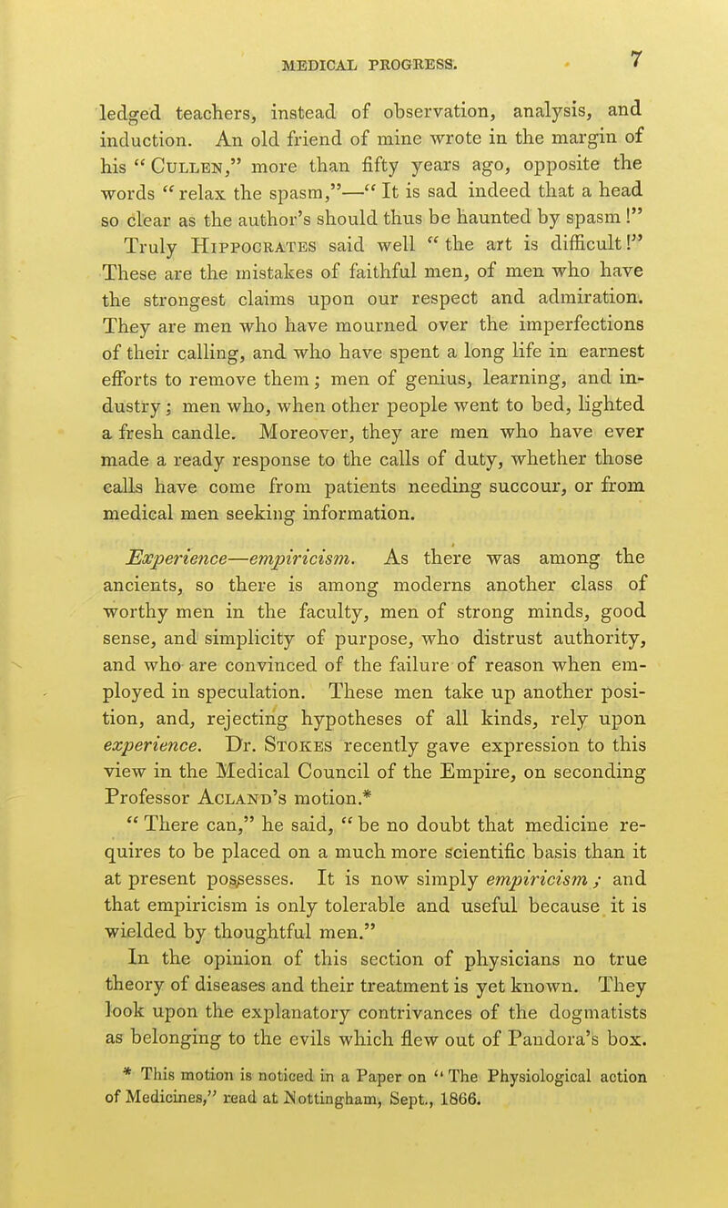 ledged teachers, instead of observation, analysis, and induction. An old friend of mine wrote in the margin of his  GuLLEN, more than fifty years ago, opposite the words relax the spasm,— It is sad indeed that a head so clear as the author's should thus be haunted by spasm ! Truly Hippocrates said well  the art is difficult I These are the mistakes of faithful men, of men who have the strongest claims upon our respect and admiration. They are men who have mourned over the imperfections of their calling, and who have spent a long life in earnest efforts to remove them; men of genius, learning, and in- dustry ; men who, when other people went to bed, lighted a fresh candle. Moreover, they are men who have ever made a ready response to the calls of duty, whether those calls have come from patients needing succour, or from medical men seeking information. Experience—empiricism. As there was among the ancients, so there is among moderns another class of worthy men in the faculty, men of strong minds, good sense, and simplicity of purpose, who distrust authority, and who are convinced of the failure of reason when em- ployed in speculation. These men take up another posi- tion, and, rejecting hypotheses of all kinds, rely upon experience. Dr. Stokes recently gave expression to this view in the Medical Council of the Empire, on seconding Professor Acland's motion.*  There can, he said,  be no doubt that medicine re- quires to be placed on a much more scientific basis than it at present possesses. It is now simply empiricism ; and that empiricism is only tolerable and useful because it is wielded by thoughtful men. In the opinion of this section of physicians no true theory of diseases and their treatment is yet known. They look upon the explanatory contrivances of the dogmatists as belonging to the evils which flew out of Pandora's box. * This motion is noticed in a Paper on  The Physiological action of Medicines, read at JN ottingham, Sept., 1866.