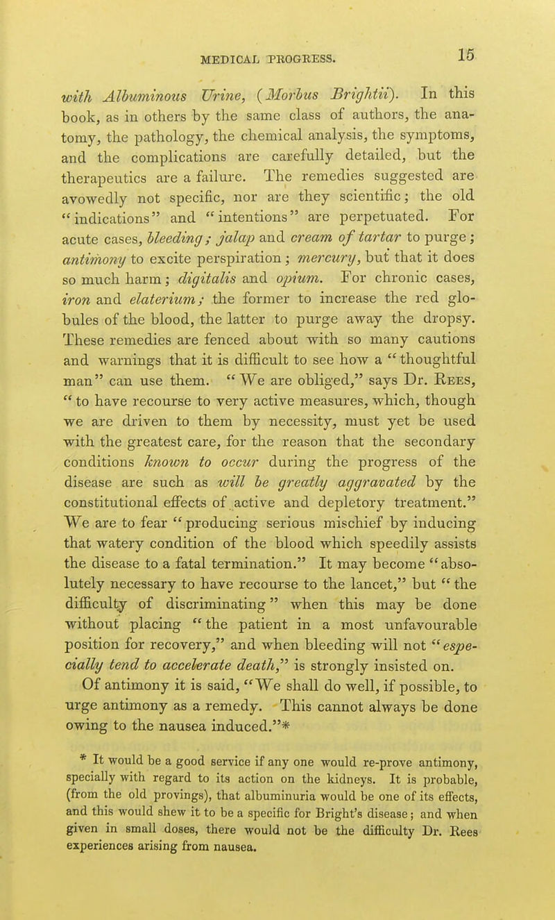 with Albuminous Urine, {Morlus Briglitii). In this book, as in others by the same class of authors, the ana- tomy, the pathology, the chemical analysis, the symptoms, and the complications are carefully detailed, but the therapeutics are a failure. The remedies suggested are avowedly not specific, nor are they scientific; the old indications and intentions are perpetuated. For acute cases, bleeding; jalap and cream of tartar to purge; antiThony to excite perspiration; mercury, but that it does so much harm; digitalis and opium. For chronic cases, iron and elaterium; the former to increase the red glo- bules of the blood, the latter to purge away the dropsy. These remedies are fenced about with so many cautions and warnings that it is difficult to see how a  thoughtful man can use them. We are obliged, says Dr. Rees,  to have recourse to very active measures, which, though we are driven to them by necessity, must yet be used with the greatest care, for the reason that the secondary conditions known to occur during the progress of the disease are such as will he greatly aggravated by the constitutional efiects of active and depletory treatment. We are to fear  producing serious mischief by inducing that watery condition of the blood which speedily assists the disease to a fatal termination. It may become abso- lutely necessary to have recourse to the lancet, but  the difficulty of discriminating when this may be done without placing  the patient in a most unfavourable position for recovery, and when bleeding will not  espe- cially tend to accelerate death, is strongly insisted on. Of antimony it is said, We shall do well, if possible, to urge antimony as a remedy. This cannot always be done owing to the nausea induced.* * It would be a good service if any one would re-prove antimony, specially with regard to its action on the kidneys. It is probable, (from the old provings), that albuminuria would be one of its effects, and this would shew it to be a specific for Bright's disease; and when given in small doses, there would not be the difficulty Dr. Rees experiences arising from nausea.