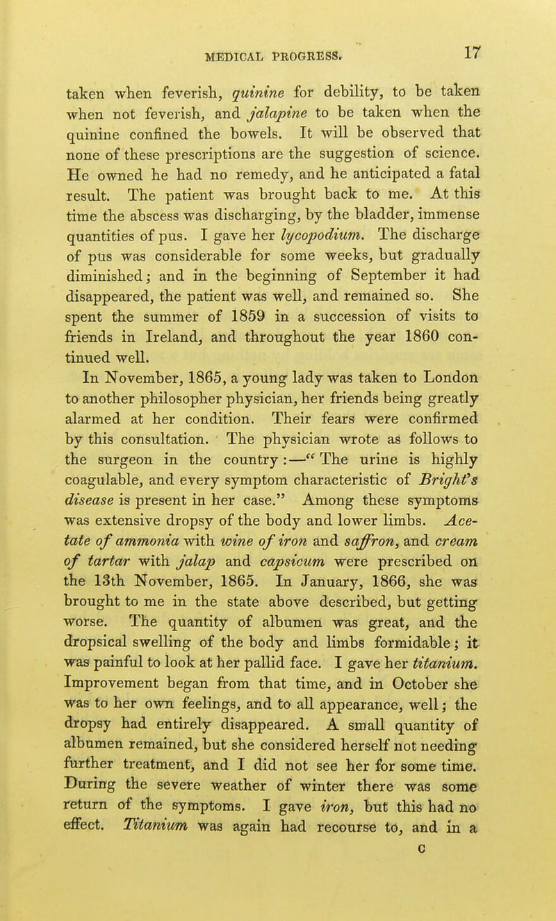 taken when feverish, quinine for debility, to be taken when not feverish, and jalapine to be taken when the quinine confined the bowels. It will be observed that none of these prescriptions are the suggestion of science. He owned he had no remedy, and he anticipated a fatal result. The patient was brought back to me. At this time the abscess was discharging, by the bladder, immense quantities of pus. I gave her lycopodium. The discharge of plis was considerable for some weeks, but gradually diminished; and in the beginning of September it had disappeared, the patient was well, and remained so. She spent the summer of 1859 in a succession of visits to friends in Ireland, and throughout the year 1860 con- tinued well. In November, 1865, a young lady was taken to London to another philosopher physician, her friends being greatly alarmed at her condition. Their fears were confirmed by this consultation. The physician wrote as follows to the surgeon in the country: — The urine is highly coagulable, and every symptom characteristic of Brighfs disease is present in her case. Among these symptoms was extensive dropsy of the body and lower limbs. Ace- tate of ammonia vsdth wine of iron and saffron, and cream of tartar with jalap and capsicum were prescribed on the 13th November, 1865. In January, 1866, she was brought to me in the state above described, but getting worse. The quantity of albumen was great, and the dropsical swelling of the body and limbs formidable; it was painful to look at her pallid face. I gave her titanium. Improvement began from that time, and in October she was to her own feelings, and to all appearance, well; the dropsy had entirely disappeared. A small quantity of albumen remained, but she considered herself not needing farther treatment, and I did not see her for some time. During the severe weather of winter there was some return of the symptoms. I gave iron, but this had no effect. Titanium was again had recourse to, and in a c