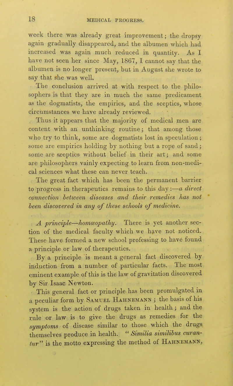 week there was already great improvement; the dropsy again gradually disappeared, and the albumen which had increased was again much reduced in quantity. As I have not seen her since May, 1867, I cannot say that the albumen is no longer present, but in August she wrote to say that she Avas well. The conclusion arrived at with respect to the philo- sophers is that they are in much the same predicament as the dogmatists, the empirics, and the sceptics, whose circumstances we have already reviewed. . Thus it appears that the majority of medical men are content with an unthinking routine j that among those who try to think, some are dogmatists lost in speculation; some are empirics holding by nothing but a rope of sand; some are sceptics without belief in their art; and some are philosophers vainly expecting to learn from non-medi- cal sciences what these can never teach. The great fact which has been the permanent barrier to progress in therapeutics remains to this day:—a direct co7inectio7i between diseases and their re?nedies has not been discovered in aiiy of these schools of medicine. A. principle—homoeopathy. There is yet another sec- tion of the medical faculty which we have not noticed. These have formed a new school professing to have found a principle or law of therapeutics. By a principle is meant a general fact discovered by induction from a number of particular facts. The most eminent example of this is the law of gravitation discovered by Sir Isaac Newton. ■ This general fact or principle has been promulgated in a peculiar form by Samuel Hahnemann ; the basis of his system is the action of drugs taken in health; and the rule or law is to give the drugs as remedies for the symptoms of disease similar to those which the drugs themselves produce in health.  Similia similibus curan- tur is the motto expressing the method of Hahnemann,