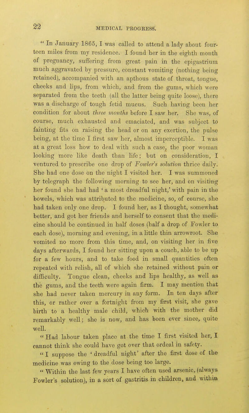  In January 1866, I was called to attend a lady about four- teen miles from my residence. I found her in the eighth month of jDregnancy, suffering from great pain in the epigastrium much aggravated by pressure, constant vomiting (nothing being retained), accompanied with an apthous state of throat, tongue, cheeks and lips, from which, and from the gums, which were separated from the teeth (all the latter being quite loose), there was a discharge of tough fetid mucus. Such having been her condition for about three months before I saw her. She was, of course, much exhausted and emaciated, and was subject to fainting fits on raising the head or on any exertion, the pulse being, at the time I first saw her, almost imperceptible. I was at a great loss how to deal with such a case, the poor woman looking more like death than life; but on consideration, I ventured to prescribe one drop of Foivler's solution thrice daily. She had one dose on the night I visited her. I was summoned by telegraph the following morning to see her, and on visiting her found she had had ' a most dreadful night,' with pain in the bowels, which was attributed to the medicine, so, of course, she had taken only one drop. I found her, as I thought, somewhat better, and got her friends and herself to consent that the medi- cine should be continued in half doses (half a drop of Fowler to each dose), morning and evening, in a little thin arrowroot. She vomited no more from this time, and, on visiting her in five days afterwards, I found her sitting upon a couch, able to be up for a few hours, and to take food in small quantities often repeated with relish, all of which she retained without pain or difficulty. Tongue clean, cheeks and lips healthy,, as well as the gums, and the teeth were again firm. I may mention that she had never taken mercury in any form. In ten days after this, or rather over a fortnight from my first visit,, she gave birth to a healthy male child, Avhich with the mother did remarkably weU; she is now, and has been ever since, quite well.  Had labour taken place at the time I first visited her, I cannot think she could have got over that ordeal in safety. I suppose the 'dreadful night' after the first dose of the medicine was owing to the dose being too large.  Within the last few years I have often used arsenic, (always Fowler's solution), in a sort of gastritis in children, and within