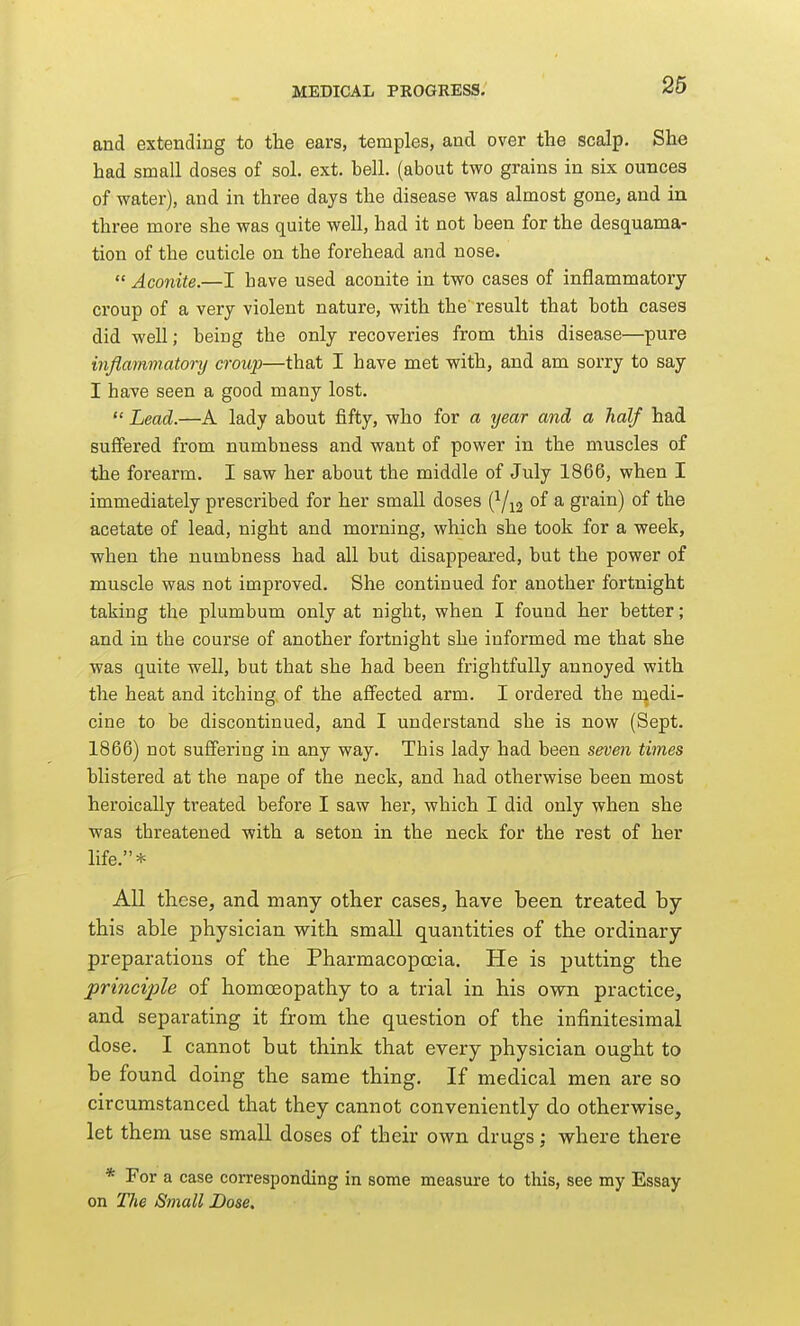 and extending to the ears, temples, and over the scalp. She had small doses of sol. ext. bell, (about two grains in six ounces of water), and in three days the disease was almost gone, and in three more she was quite well, had it not been for the desquama- tion of the cuticle on the forehead and nose.  Aconite.—I have used aconite in two cases of inflammatory croup of a very violent nature, with the result that both cases did well; being the only recoveries from this disease—pure inflammatory croup—that I have met with, and am sorry to say I have seen a good many lost.  Lead.—A lady about fifty, who for a year and a half had sufiered from numbness and want of power in the muscles of the forearm. I saw her about the middle of July 1866, when I immediately prescribed for her small doses (^/^g of a grain) of the acetate of lead, night and morning, which she took for a week, when the numbness had all but disappeared, but the power of muscle was not improved. She continued for another fortnight taking the plumbum only at night, when I found her better; and in the course of another fortnight she informed me that she was quite well, but that she had been frightfully annoyed with the heat and itching, of the affected arm. I ordered the medi- cine to be discontinued, and I understand she is now (Sept. 1866) not suffering in any way. This lady had been seven times blistered at the nape of the neck, and had otherwise been most heroically treated before I saw her, which I did only when she was threatened with a seton in the neck for the rest of her life.* All these, and many other cases, have teen treated by this able physician with small quantities of the ordinary preparations of the Pharmacopoeia. He is putting the principle of homoeopathy to a trial in his own practice, and separating it from the question of the infinitesimal dose. I cannot but think that every physician ought to be found doing the same thing. If medical men are so circumstanced that they cannot conveniently do otherwise, let them use small doses of their own drugs; where there * For a case corresponding in some measure to this, see my Essay on Tlie Small Dose.