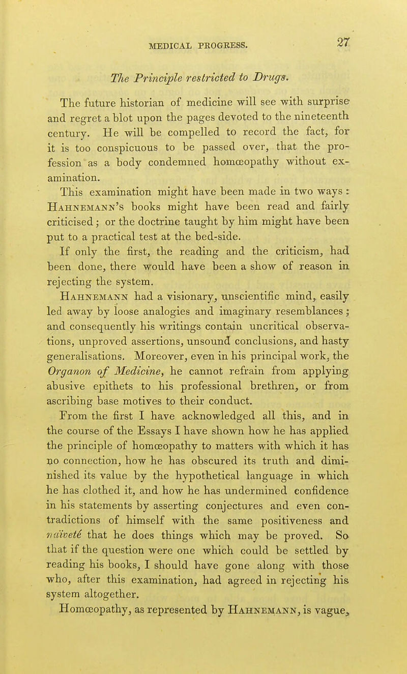 The Principle restricted to Drugs. The future historian of medicine will see with surprise and regret a blot upon the pages devoted to the nineteenth century. He will be compelled to record the fact, for it is too conspicuous to be passed over, that the pro- fession as a body condemned homoeopathy without ex- amination. This examination might have been made in two ways : Hahnemann's books might have been read and fairly criticised; or the doctrine taught by him might have been put to a practical test at the bed-side. If only the first, the reading and the criticism, had been done, there would have been a show of reason in rejecting the system. Hahnemann had a visionary, unscientific mind, easily led away by loose analogies and imaginary resemblances; and consequently his writings contain uncritical observa- tions, unproved assertions, unsound conclusions, and hasty generalisations. Moreover, even in his principal work, the Organon of Medicine, he cannot refrain from applying abusive epithets to his professional brethren, or from ascribing base motives to their conduct. From the first I have acknowledged all this, and in the course of the Essays I have shown how he has applied the principle of homoeopathy to matters with which it has no connection, how he has obscured its truth and dimi- nished its value by the hypothetical language in which he has clothed it, and how he has undermined confidence in his statements by asserting conjectures and even con- tradictions of himself with the same positiveness and oiiiivete that he does things which may be proved. Sa that if the question were one which could be settled by reading his books, I should have gone along with those who, after this examination, had agreed in rejecting his system altogether. HomcEopathy, as represented by Hahnemann, is vague.