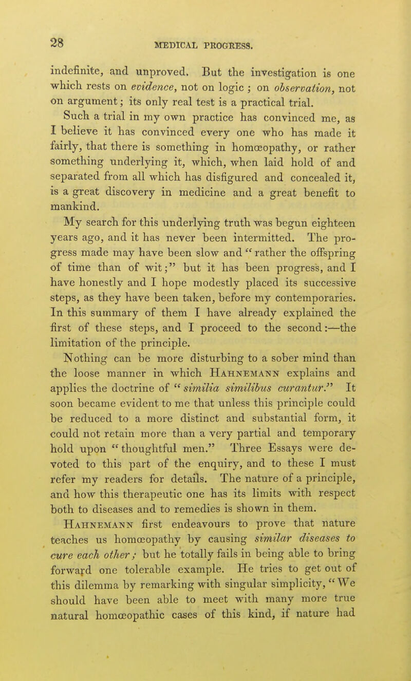 indefinite, and unproved. But the investigation is one which rests on evidence, not on logic ; on observation, not on argument; its only real test is a practical trial. Such a trial in my own practice has convinced me, as I believe it has convinced every one who has made it fairly, that there is something in homoeopathy, or rather something underlying it, which, when laid hold of and separated from all which has disfigured and concealed it, is a great discovery in medicine and a great benefit to mankind. My search for this underlying truth was begun eighteen years ago, and it has never been intermitted. The pro- gress made may have been slow and  rather the offspring of time than of wit; but it has been progress, and I have honestly and I hope modestly placed its successive steps, as they have been taken, before my contemporaries. In this summary of them I have already explained the first of these steps, and I proceed to the second:—the limitation of the principle. Nothing can be more disturbing to a sober mind than the loose manner in which Hahnemann explains and applies the doctrine of  similia similibus curantur. It soon became evident to me that unless this principle could be reduced to a more distinct and substantial form, it could not retain more than a very partial and temporary hold upon thoughtful men. Three Essays were de- voted to this part of the enquiry, and to these I must refer my readers for details. The nature of a principle, and how this therapeutic one has its limits with respect both to diseases and to remedies is shown in them. Hahnemann first endeavours to prove that nature teaches us homoeopathy by causing similar diseases to cure each other ; but he totally fails in being able to bring forward one tolerable example. He tries to get out of this dilemma by remarking with singular simplicity, We should have been able to meet with many more true natural homoeopathic cases of this kind, if nature had 1