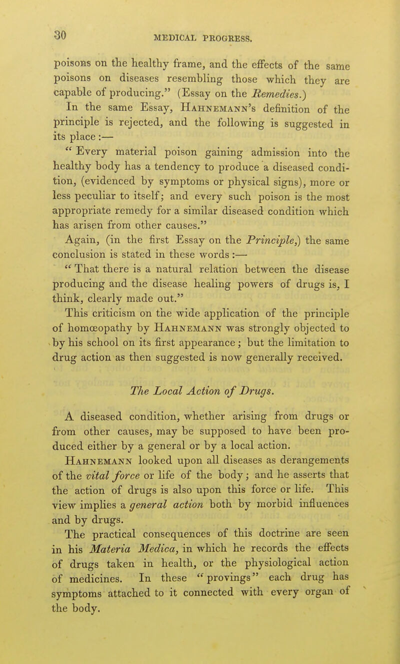 poisons on the healthy frame, and the effects of the same poisons on diseases resembling those which they are capable of producing. (Essay on the Remedies.) In the same Essay, Hahnemann's definition of the principle is rejected, and the following is suggested in its place:—  Every material poison gaining admission into the healthy body has a tendency to produce a diseased condi- tion, (evidenced by symptoms or physical signs), more or less peculiar to itself; and every such poison is the most appropriate remedy for a similar diseased condition which has arisen from other causes. Again, (in the first Essay on the Principle,) the same conclusion is stated in these words :—  That there is a natural relation between the disease producing and the disease healing powers of drugs is, I think, clearly made out. This criticism on the wide application of the principle of homoeopathy by Hahnemann was strongly objected to ^ by his school on its first appearance; but the limitation to drug action as then suggested is now generally received. The Local Action of Drugs. A diseased condition, whether arising from drugs or from other causes, may be supposed to have been pro- duced either by a general or by a local action. Hahnemann looked upon all diseases as derangements of the vital force or life of the body; and he asserts that the action of drugs is also upon this force or life. This view implies a general action both by morbid influences and by drugs. The practical consequences of this doctrine are seen in his Materia Medica, in which he records the effects of drugs taken in health, or the physiological action of medicines. In these provings each drug has symptoms attached to it connected with every organ of the body.