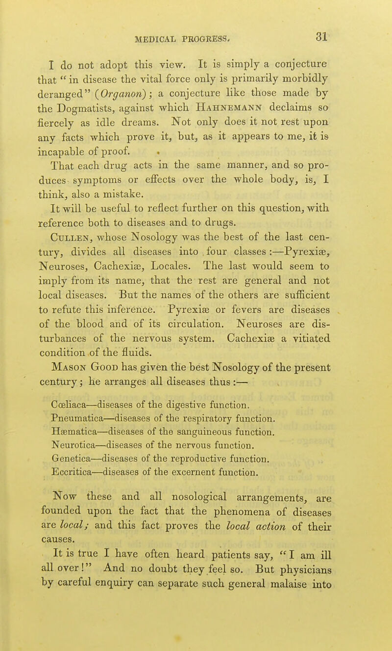 I do not adopt this view. It is simply a conjecture that  in disease the vital force only is primarily morbidly deranged {Organon); a conjecture like those made by the Dogmatists, against which Hahnemann declaims so fiercely as idle dreams. Not only does it not rest upon any facts which prove it, but, as it appears to me, it is incapable of proof. That each drug acts in the same manner, and so pro- duces symptoms or efiects over the whole body, is, I think, also a mistake. It will be useful to reflect further on this question, with reference both to diseases and to drugs. CuLLEN, whose Nosology was the best of the last cen- tury, divides all diseases into four classes :—Pyrexise, Neuroses, Cachexia3, Locales. The last would seem to imply from its name, that the rest are general and not local diseases. But the names of the others are sufficient to refute this inference. Pyrexise or fevers are diseases of the blood and of its circulation. Neuroses are dis- turbances of the nervous system. Cachexias a vitiated condition of the fluids. Mason Good has given the best Nosology of the present century; he arranges all diseases thus :— CcEliaca—diseases of the digestive function. Pneumatica—diseases of the respiratory function. Hsematica—diseases of the sanguineous function. Neurotica—diseases of the nervous function. Genetica—diseases of the reproductive function. Eccritica—diseases of the excernent function. Now these and all nosological arrangements, are founded upon the fact that the phenomena of diseases are local; and this fact proves the local action of their causes. It is true I have often heard patients say,  I am ill all over! And no doubt they feel so. But physicians by careful enquiry can separate such general malaise into