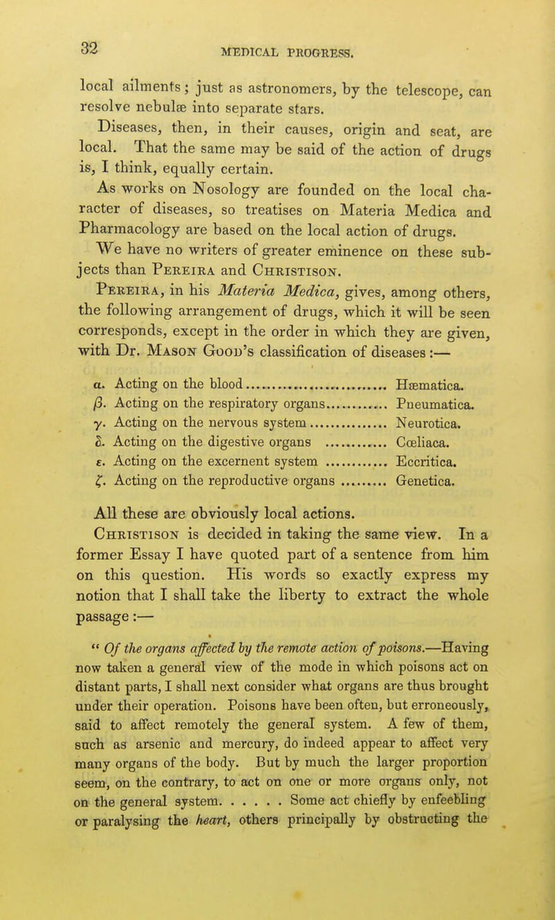 local ailments; just as astronomers, by the telescope, can resolve nebulae into separate stars. Diseases, then, in their causes, origin and seat, are local. That the same may be said of the action of drugs is, I think, equally certain. As works on Nosology are founded on the local cha- racter of diseases, so treatises on Materia Medica and Pharmacology are based on the local action of drugs. We have no writers of greater eminence on these sub- jects than Pereira and Christison. Pereira, in his Materia Medica, gives, among others, the following arrangement of drugs, which it will be seen corresponds, except in the order in which they are given, with Dr. Mason Good's classification of diseases:— a. Acting on the blood — Hsematica. /3. Acting on the respiratory organs Pneumatica. y. Acting on the nervous system Neurotica. 2. Acting on the digestive organs Cceliaca. c. Acting on the excernent system Eccritica. Acting on the reproductive organs Genetica. All these are obviously local actions. Christison is decided in taking the same view. In a former Essay I have quoted part of a sentence from him on this question. His words so exactly express my notion that I shall take the liberty to extract the whole passage:—  Of the organs affected by the remote action, of poisons.—Having now taken a general view of the mode in which poisons act on distant parts, I shall next consider what organs are thus brought under their operation. Poisons have been often, but erroneously, said to affect remotely the general system. A few of them, such as arsenic and mercury, do indeed appear to affect very many organs of the body. But by much the larger proportion eeem, on the contrary, to act on one or more organs only, not on the general system Some act chiefly by enfeebling or paralysing the heart, others principally by obstructing the