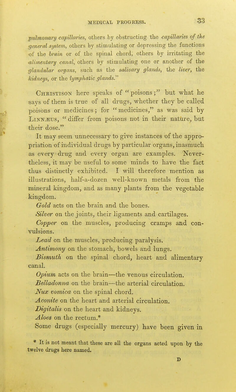 ptdmontiry capillaries^ others by obstructing the capillaries of the general system-, others by stimulating or depressing the functions of the brain or of the spiiial chord, others by irritating the •alimentary canal, others by stimulating one or another of the glandular organs, such as the salivary glands, the liver, the kidneys, or the lymphatic glands^' Christison here speaks of poisons; but what he says t)f them is true of all drugs, whether they be called poisons or medicines; for medicines, as was said by LiNNJEUS,  differ from poisons not in their nature, but their dose. It may seem unnecessary to give instances of the appro- priation of individual drugs by particular organs, inasmuch as every drug and every organ are examples. Never- theless, it may be useful to some minds to have the fact thus distinctly exhibited. I will therefore mention as illustrations, half-a-dozen well-known metals from the mineral kingdom, and as many plants from the vegetable kingdom. Gold acts on the brain and the bones. Silver on the joints, their ligaments and cartilages. Copper on the muscles, producing cramps and con- vulsions. Lead on the muscles, producing paralysis. Antimony on the stomach, boAvels and lungs. Bismuth on the spinal chord, heart and alimentary canal. Opium acts on the brain—the venous circulation. Belladonna on the brain—the arterial circulation. Nuz vomica on the spinal chord. Aconite on the heart and arterial circulation. Digitalis on the heart and kidneys. Aloes on the rectum.* Some drugs (especially mercury) have been given in * It is not meant that these are all the organs acted upon by the twelve drugs here named.