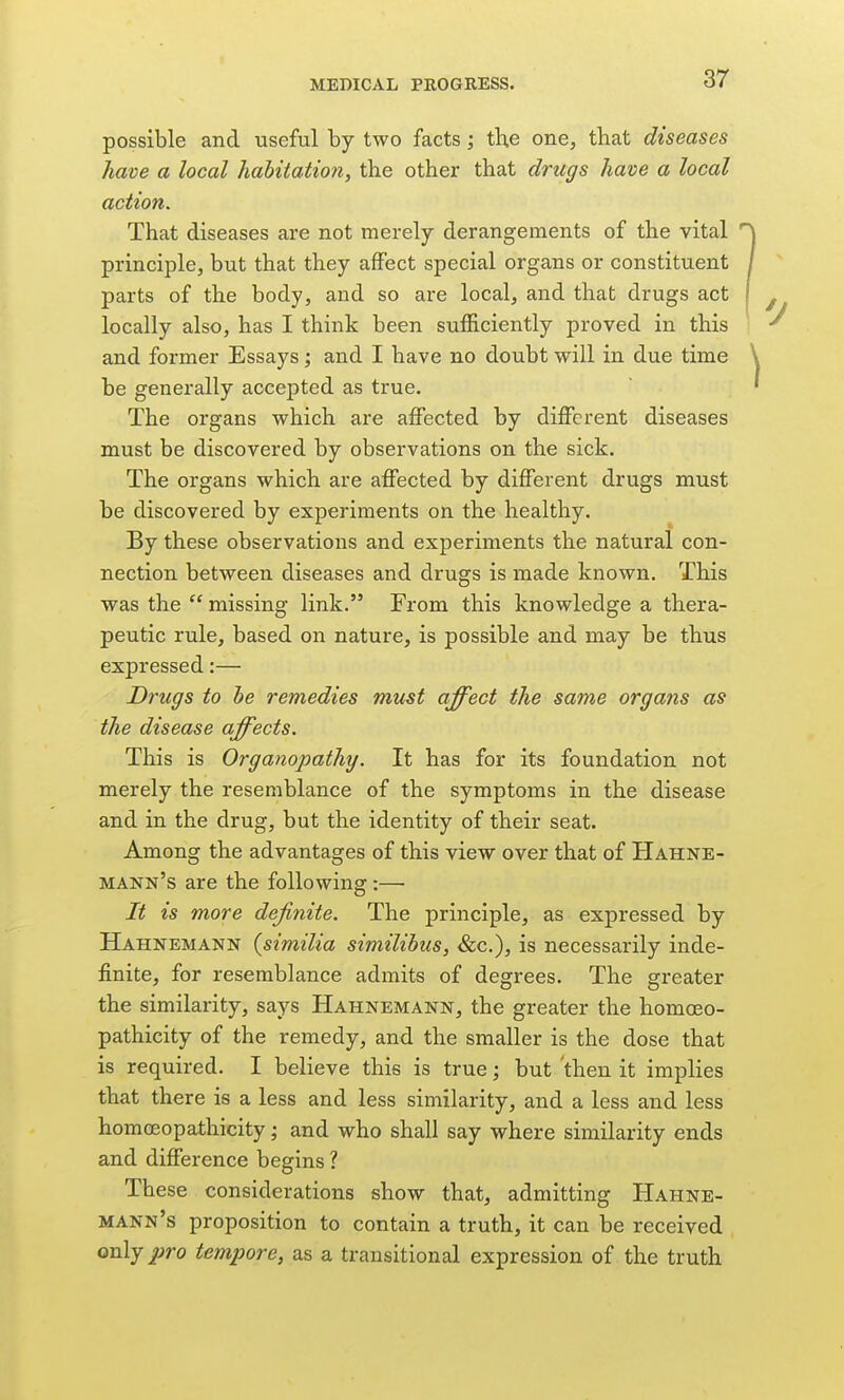 possible and useful by two facts ; the one, that diseases have a local habitation, the other that drugs have a local action. That diseases are not merely derangements of the vital principle, but that they affect special organs or constituent parts of the body, and so are local, and that drugs act locally also, has I think been sufficiently proved in this and former Essays; and I have no doubt will in due time be generally accepted as true. The organs which are affected by different diseases must be discovered by observations on the sick. The organs which are affected by different drugs must be discovered by experiments on the healthy. By these observations and experiments the natural con- nection between diseases and drugs is made known. This was the  missing link. From this knowledge a thera- peutic rule, based on nature, is possible and may be thus expressed:— Drugs to he remedies mu^t affect the same organs as the disease affects. This is Organopathy. It has for its foundation not merely the resemblance of the symptoms in the disease and in the drug, but the identity of their seat. Among the advantages of this view over that of Hahne- mann's are the following :— It is more definite. The principle, as expressed by Hahnemann (similia similihus, Sec), is necessarily inde- finite, for resemblance admits of degrees. The greater the similarity, says Hahnemann, the greater the homoeo- pathicity of the remedy, and the smaller is the dose that is required. I believe this is true; but then it implies that there is a less and less similarity, and a less and less homoeopathicity; and who shall say where similarity ends and difference begins 1 These considerations show that, admitting Hahne- mann's proposition to contain a truth, it can be received only^ro tempore, as a transitional expression of the truth