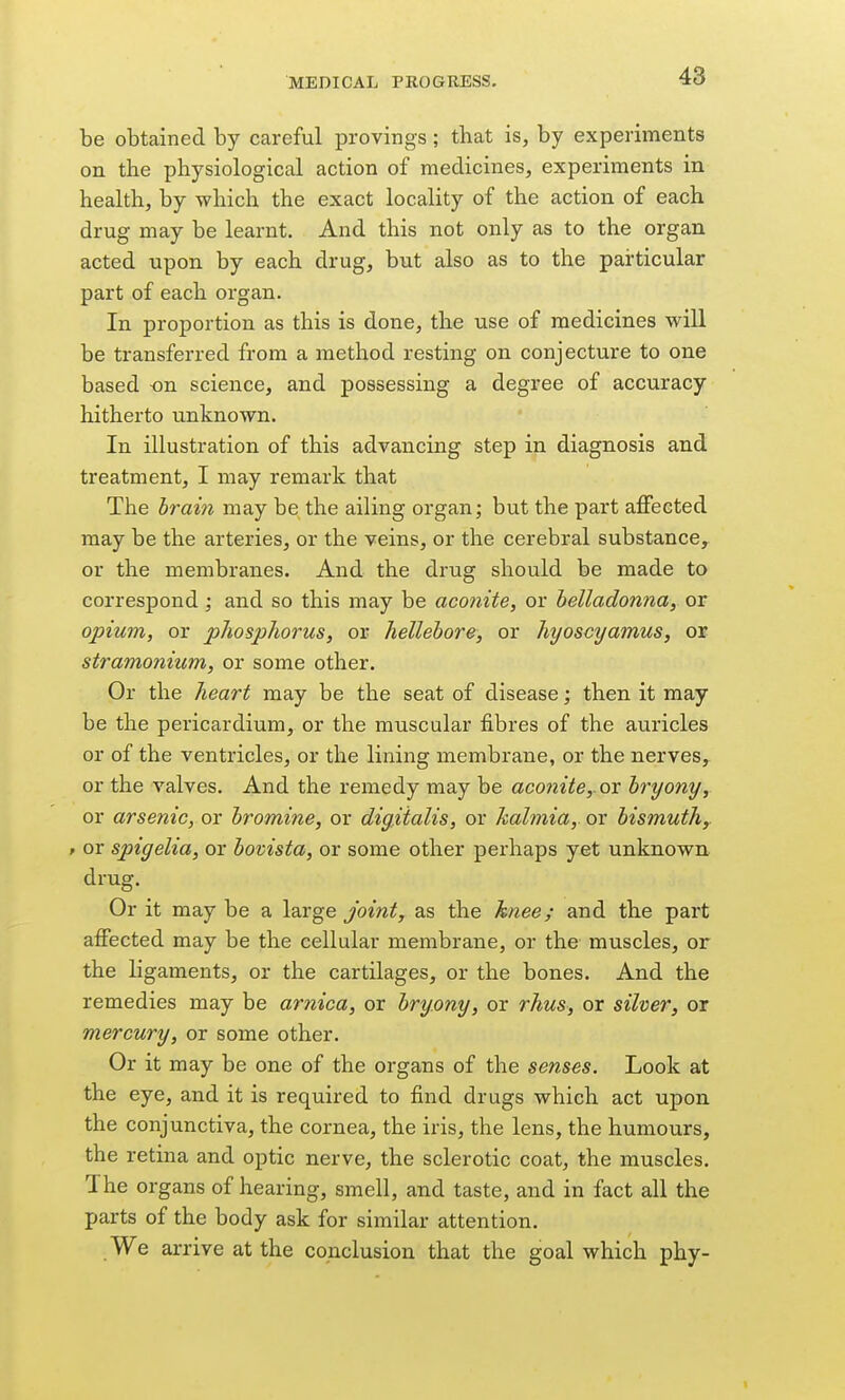 be obtained by careful provings; that is, by experiments on the physiological action of medicines, experiments in health, by which the exact locality of the action of each drug may be learnt. And this not only as to the organ acted upon by each drug, but also as to the particular part of each organ. In proportion as this is done, the use of medicines will be transferred from a method resting on conjecture to one based on science, and possessing a degree of accuracy hitherto unknown. In illustration of this advancing step in diagnosis and treatment, I may remark that The brain may be the ailing organ; but the part affected may be the arteries, or the veins, or the cerebral substance, or the membranes. And the drug should be made to correspond; and so this may be aco7iite, or belladonna, or opium, or pJiosphorus, or hellebore, or hyoscyamus, or stramonium, or some other. Or the heart may be the seat of disease; then it may be the pericardium, or the muscular fibres of the auricles or of the ventricles, or the lining membrane, or the nerves, or the valves. And the remedy may be aconite, ox bryony, or arsenic, or bromine, or digitalis, or halmia, or bismuth, t or spigelia, or bovista, or some other perhaps yet unknown drug. Or it may be a large joint, as the knee; and the part affected may be the cellular membrane, or the muscles, or the ligaments, or the cartilages, or the bones. And the remedies may be arnica, or bryony, or rhus, or silver, or mercury, or some other. Or it may be one of the organs of the senses. Look at the eye, and it is required to find drugs which act upon the conjunctiva, the cornea, the iris, the lens, the humours, the retina and optic nerve, the sclerotic coat, the muscles. The organs of hearing, smell, and taste, and in fact all the parts of the body ask for similar attention. We arrive at the conclusion that the goal which phy-