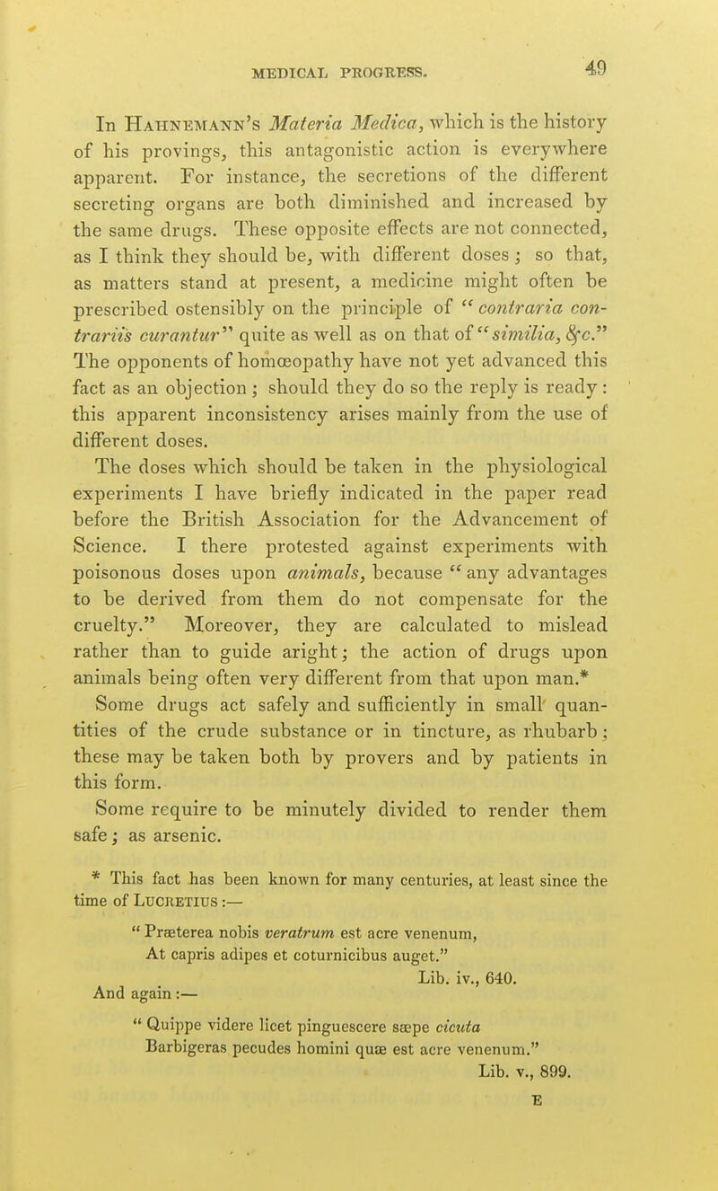 In Hahne-mann's Materia MecUca, which is the history of his provings, this antagonistic action is everywhere apparent. For instance, the secretions of the different secreting organs are both diminished and increased by the same drugs. These opposite effects are not connected, as I think they should be, with different doses ; so that, as matters stand at present, a medicine might often be prescribed ostensibly on the principle of  contraria con- trariis curantur^'' quite as well as on that oisimilia, 8fc. The opponents of homoeopathy have not yet advanced this fact as an objection ; should they do so the reply is ready : this apparent inconsistency arises mainly from the use of different doses. The doses which should be taken in the physiological experiments I have briefly indicated in the paper read before the British Association for the Advancement of Science. I there protested against experiments with poisonous doses upon animals, because  any advantages to be derived from them do not compensate for the cruelty. Moreover, they are calculated to mislead rather than to guide aright; the action of drugs upon animals being often very different from that upon man.* Some drugs act safely and sufficiently in small' quan- tities of the crude substance or in tincture, as rhubarb; these may be taken both by provers and by patients in this form. Some require to be minutely divided to render them safe; as arsenic. * This fact has been known for many centuries, at least since the time of Lucretius :—  Praeterea nobis veratrum est acre venenum, At capris adipes et coturnicibus auget. Lib. iv., 640. And again:—  Quippe videre licet pinguescere saepe cicuta Barbigeras pecudes homini quae est acre venenum. Lib. v., 899. E