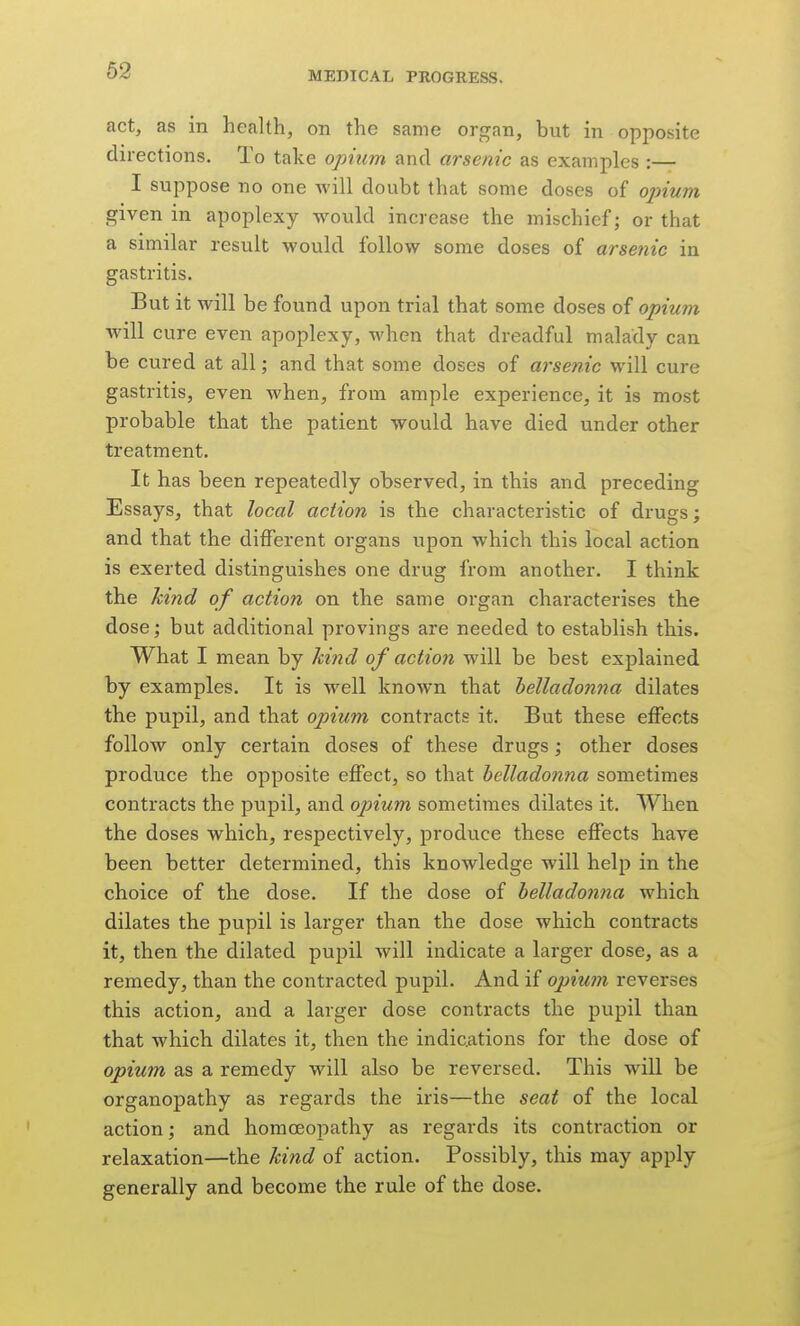 act, as in health, on the same organ, but in opposite directions. To take opium and arsenic as examples :— I suppose no one will doubt that some doses of opium given in apoplexy would increase the mischief; or that a similar result would follow some doses of arsenic in gastritis. But it will be found upon trial that some doses of opium will cure even apoplexy, when that dreadful malady can be cured at all; and that some doses of arsenic will cure gastritis, even when, from ample experience, it is most probable that the patient would have died under other treatment. It has been repeatedly observed, in this and preceding Essays, that local action is the characteristic of drugs; and that the different organs upon which this local action is exerted distinguishes one drug from another. I think the hind of action on the same organ characterises the dose; but additional provings are needed to establish this. What I mean by hind of action will be best explained by examples. It is well known that belladonna dilates the pupil, and that opium contracts it. But these effects follow only certain doses of these drugs; other doses produce the opposite effect, so that helladonna sometimes contracts the pupil, and opium sometimes dilates it. When the doses which, respectively, produce these effects have been better determined, this knowledge will help in the choice of the dose. If the dose of helladonna which dilates the pupil is larger than the dose which contracts it, then the dilated pupil will indicate a larger dose, as a remedy, than the contracted pupil. And if opium reverses this action, and a larger dose contracts the pupil than that which dilates it, then the indications for the dose of opium as a remedy will also be reversed. This will be organopathy as regards the iris—the seat of the local action; and homoeopathy as regards its contraction or relaxation—the hind of action. Possibly, this may apply generally and become the rule of the dose.