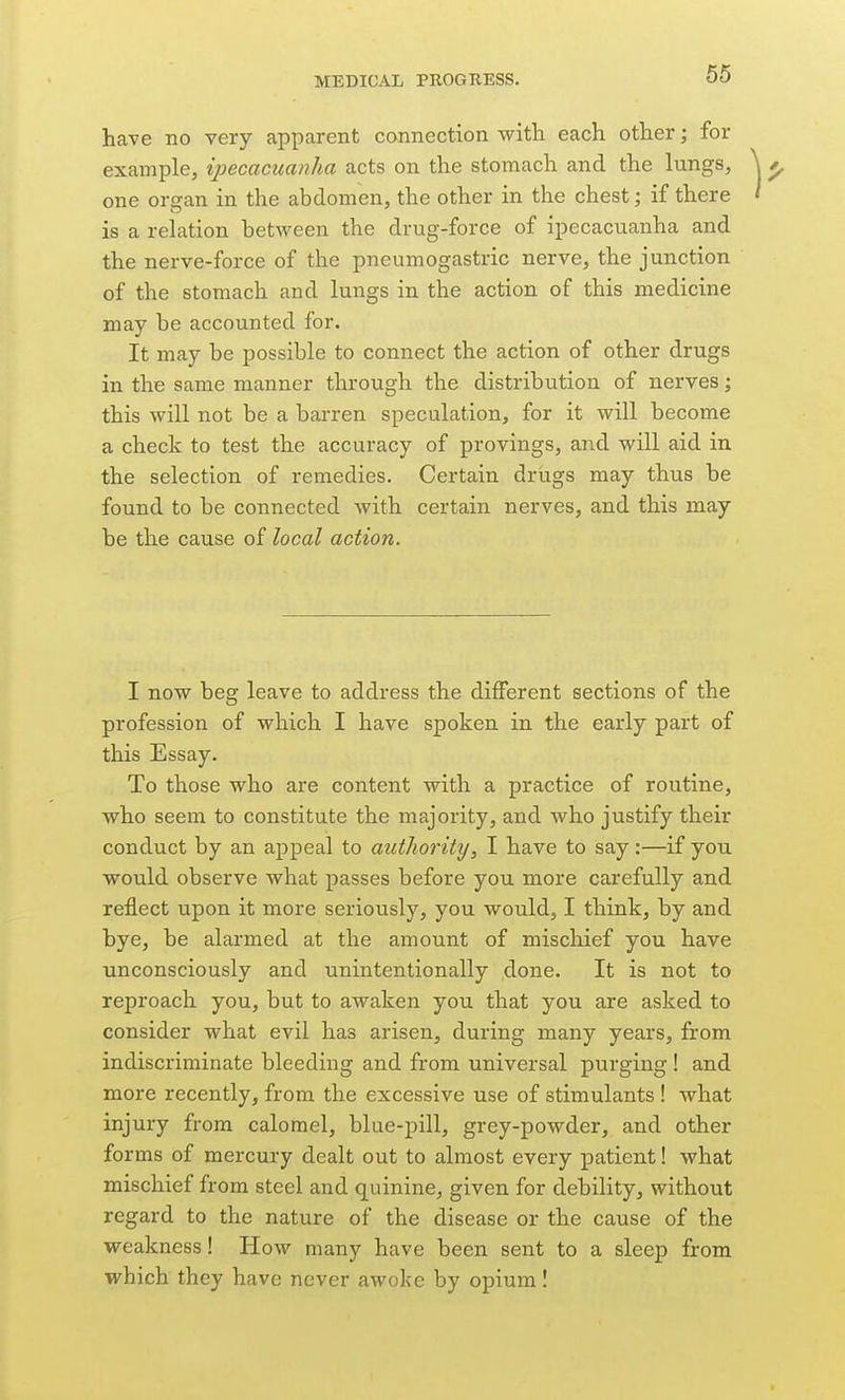 have no very apparent connection with each other; for example, ipecacuanha acts on the stomach and the lungs, one organ in the abdomen, the other in the chest; if there is a relation between the drug-force of ipecacuanha and the nerve-force of the pneumogastric nerve, the junction of the stomach and lungs in the action of this medicine may be accounted for. It may be jDossible to connect the action of other drugs in the same manner through the distribution of nerves; this will not be a barren speculation, for it will become a check to test the accuracy of provings, and will aid in the selection of remedies. Certain drugs may thus be found to be connected with certain nerves, and this may be the cause of local action. I now beg leave to address the different sections of the profession of which I have spoken in the early part of this Essay. To those who are content with a practice of routine, who seem to constitute the majority, and who justify their conduct by an appeal to authority, I have to say:—if you would observe what passes before you more carefully and reflect upon it more seriously, you would, I think, by and bye, be alarmed at the amount of mischief you have unconsciously and unintentionally done. It is not to reproach you, but to awaken you that you are asked to consider what evil has arisen, during many years, from indiscriminate bleeding and from universal purging ! and more recently, from the excessive use of stimulants ! what injury from calomel, blue-pill, grey-powder, and other forms of mercury dealt out to almost every patient! what mischief from steel and quinine, given for debility, without regard to the nature of the disease or the cause of the weakness! How many have been sent to a sleep from which they have never awoke by opium I