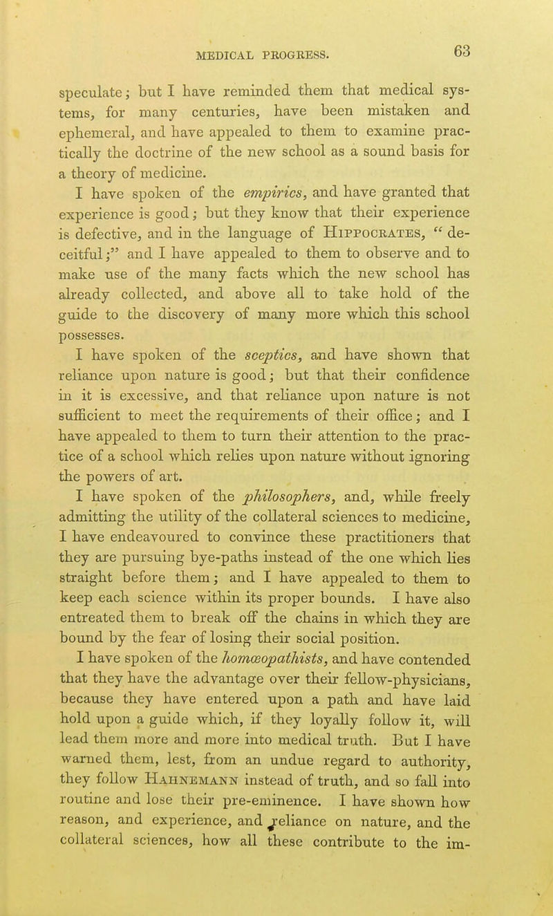 speculate; but I have reminded them, that medical sys- tems, for many centuries, have been mistaken and ephemeral, and have appealed to them to examine prac- tically the doctrine of the new school as a sound basis for a theory of medicine, I have spoken of the empirics, and have granted that experience is good; but they know that their experience is defective, and in the language of Hippocrates,  de- ceitful j and I have appealed to them to observe and to make use of the many facts which the new school has already collected, and above all to take hold of the guide to the discovery of many more which this school possesses. I have spoken of the sceptics, and have shown that reliance upon nature is good; but that their confidence in it is excessive, and that reliance upon nature is not sufficient to meet the requirements of their office; and I have appealed to them to turn their attention to the prac- tice of a school which relies upon nature without ignoring the powers of art. I have spoken of the philosophers, and, while freely admitting the utility of the collateral sciences to medicine, I have endeavoured to convince these practitioners that they are pursuing bye-paths instead of the one which lies straight before them; and I have appealed to them to keep each science within its proper bounds. I have also entreated them to break oflf the chains in which they are bound by the fear of losing their social position. I have spoken of the homoeopathists, and have contended that they have the advantage over their fellow-physicians, because they have entered upon a path and have laid hold upon a guide which, if they loyally follow it, will lead them more and more into medical truth. But I have warned them, lest, from an undue regard to authority, they follow Hahnemann instead of truth, and so fall into routine and lose their pre-eminence. I have shown how reason, and experience, and ^-eliance on nature, and the collateral sciences, how all these contribute to the im-