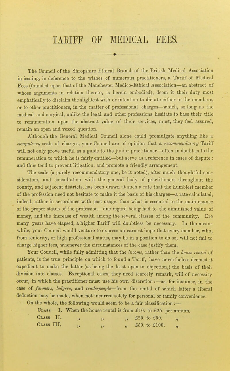 TAmrr of medical fees. •——♦ The Council of the Shi-opshire Ethical Branch of the British Medical Association in issuing, in deference to the wishes cf numerous practitioners, a Tariff of Medical Fees (founded upon that of the Manchester Medico-Ethical Association—an abstract of whose arguments in relation thereto, is herein embodied), deem it their duty most emphatically to disclaim the slightest wish or intention to dictate either to the members, or to other practitioners, in the matter of professional charges—which, so long as the medical and surgical, unlike the legal and other professions hesitate to base their title to remuneration upon the abstract value of their services, must, they feel assured, remain an open and vexed question. Although the General Medical Council alone could promulgate anything like a compulsory scale of charges, your Council are of opinion that a recommendatory/ Tariff wiU not only prove useful as a guide to the junior practitioner—often in doubt as to the remimeration to which he is fairly entitled—but serve as a reference in cases of dispute : and thus tend to prevent litigation, and promote a fi-iendly arrangement. The scale (a purely recommendatory one, be it noted), after much thoughtful con- sideration, and consultation with the general body of practitioners throughout the county, and adjacent districts, has been drawn at such a rate that the humblest member of the profession need not hesitate to make it the basis of his charges—a rate calculated, indeed, rather in accordance with past usage, than what is essential to the maintenance of the proper status of the profession—due regard being had to the diminished value of money, and the increase of wealth among the several classes of the community. Ere many years have elapsed, a higher Tariff will doubtless be necessary. In the mean- while, your Council would venture to express an earnest hope that every member, who, from seniority, or high professional status, may be in a position to do so, will not fail to charge higher fees, whenever the circumstances of the case justify them. Your Coiuicil, while fully admitting that the income, rather than the Jiouse rental of patients, is the true principle on which to found a Tariff, have nevertheless deemed it expedient to make the latter (as being the least open to objection,) the basis of their division into classes. Exceptional cases, they need scarcely remark, will of necessity occur, in which the practitioner must use his own discretion :—as, for instance, in the case of farmers, lodgers, and tradespeople—from the rental of which latter a liberal deduction may be made, when not incurred solely for personal or family convenience. On the whole, the following would seem to be a fair classification:— Class I, When the house rental is from £10. to £25. per annum. Class II. „ „ „ £25. to £60. „