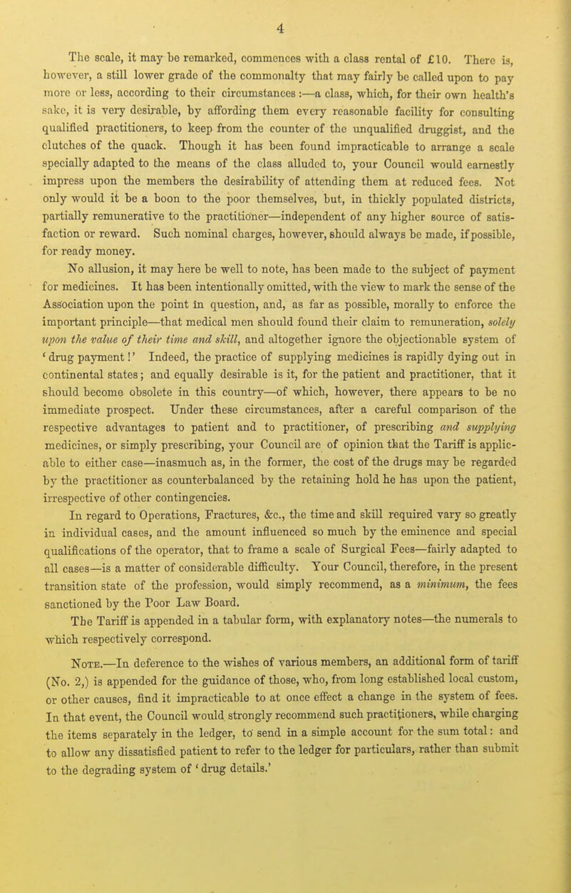 The scale, it may be remarked, commences with a class rental of £10. There is, however, a still lower grade of the commonalty that may fairly be called upon to pay more or less, according to their circumstances :—a class, which, for their own health's sake, it is very desirable, by affording them every reasonable facility for consulting qualified practitionei-s, to keep from the counter of the \mqualifled druggist, and the clutches of the quack. Though it has been found impracticable to arrange a scale specially adapted to the means of the class alluded to, your Council would earnestly impress upon the members the desirability of attending them at reduced fees. Not only would it be a boon to the poor themselves, but, in thickly populated districts, partially remunerative to the practitioner—independent of any higher source of satis- faction or reward. Such nominal charges, however, shotild always be made, if possible, for ready money. No allusion, it may here be well to note, has been made to the subject of payment for medicines. It has been intentionally omitted, with the view to mark the sense of the Association upon the point in question, and, as far as possible, morally to enforce the important principle—that medical men should found their claim to remuneration, solely upon the value of their time and skill, and altogether ignore the objectionable system of ' drug payment!' Indeed, the practice of supplying medicines is rapidly dying out in continental states; and equally desirable is it, for the patient and practitioner, that it should become obsolete in this country—of which, however, there appears to be no immediate prospect. Under these circumstances, after a careful comparison of the respective advantages to patient and to practitioner, of prescribing and supplying medicines, or simply prescribing, your Council are of opinion that the Tariff is applic- able to either case—inasmuch as, in the former, the cost of the drugs may be regarded by the practitioner as counterbalanced by the retaining hold he has upon the patient, irrespective of other contingencies. In regard to Operations, Fractures, «&c., the time and skill required vary so greatly in individual cases, and the amount influenced so much by the eminence and special qualifications of the operator, that to frame a scale of Surgical Fees—faii-ly adapted to all cases—is a matter of considerable difficulty. Your Council, therefore, in the present transition state of the profession, would simply recommend, as a minimum, the fees sanctioned by the Poor Law Board. The Tariff is appended in a tabular form, with explanatory notes—the numerals to which respectively correspond. Note.—In deference to the wishes of various members, an additional form of tariff (No. 2,) is appended for the guidance of those, who, from long established local custom, or other causes, find it impracticable to at once effect a change in the system of fees. In that event, the Council would strongly recommend such practitioners, while charging the items separately in the ledger, to send in a simple account for the sum total: and to allow any dissatisfied patient to refer to the ledger for particulars, rather than submit to the degrading system of ' drug details.'