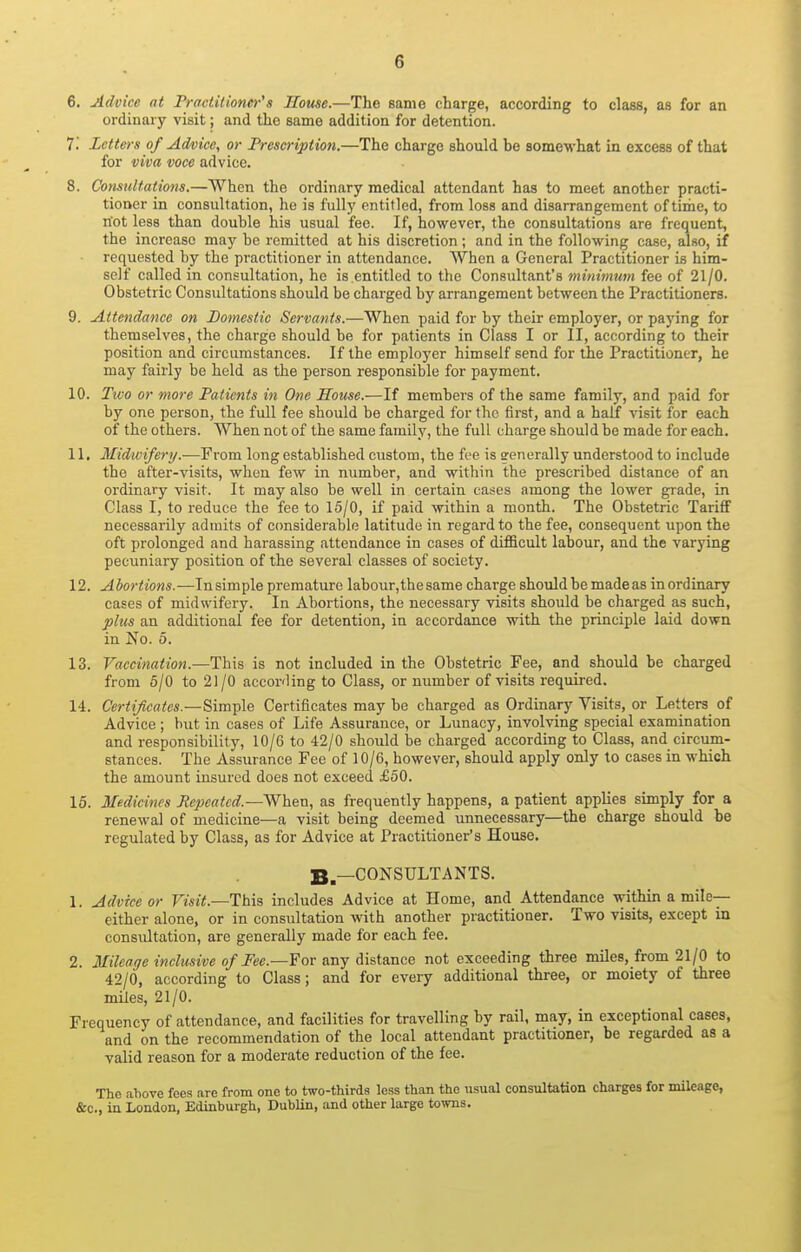 6. Advice at Practilioner's House.—The same charge, according to class, as for an ordinary visit; and the same addition for detention. 7i Letters of Advice, or Prescription.—The charge should be somewhat in excess of that for viva voce advice. 8. Consultations.—When the ordinary medical attendant has to meet another practi- tioner in consultation, ho is fully entitled, from loss and disarrangement of time, to riot less than double his usual fee. If, however, the consultations are frequent, the increase may be remitted at his discretion ; and in the following case, also, if requested by the practitioner in attendance. When a General Practitioner is him- self called in consultation, he is.entitled to the Consultant's minimum fee of 21/0. Obstetric Consultations should be charged by arrangement between the Practitioners. 9. Attendance on Domestic Servants.—When paid for by their employer, or paying for themselves, the charge should be for patients in Class I or II, according to their position and circumstances. If the employer himself send for the Practitioner, he may fairly be held as the person responsible for payment. 10. Two or more Patients in One House.—If members of the same family, and paid for by one person, the full fee should be charged for the first, and a half visit for each of the others. When not of the same family, the full charge should be made for each. 11. Midwifery.—From long established custom, the fee is generally understood to include the after-visits, when few in number, and within the prescribed distance of an ordinary visit. It may also be well in certain cases among the lower grade, in Class I, to reduce the fee to 15/0, if paid -within a month. The Obstetric Tariff necessarily admits of considerable latitude in regard to the fee, consequent upon the oft prolonged and harassing attendance in cases of difficult labour, and the varying pecuniary position of the several classes of society. 12. Abortions.—Insimple premature labour, the same charge should be made as inordinary cases of midwifery. In Abortions, the necessary visits should be charged as such, phcs an additional fee for detention, in accordance with the principle laid down in No. 5. 13. Vaccination.—This is not included in the Obstetric Fee, and should be charged from 5/0 to 21 /O according to Class, or number of visits required. 14. Certificates.—Simple Certificates may be charged as Ordinary Visits, or Letters^ of Advice ; hvit in cases of Life Assurance, or Lunacy, involving special examination and responsibility, 10/6 to 42/0 should be charged according to Class, and circum- stances. The Assurance Fee of 10/6, however, should apply only to cases in which the amount insured does not exceed £50. 15. Medicines Repeated.—When, as frequently happens, a patient applies simply for a renewal of medicine—a visit being deemed unnecessary—the charge should be regulated by Class, as for Advice at Practitioner's House. ^^—CONSULTANTS. 1. Advice or Visit.—This, includes Advice at Home, and Attendance within a mile— either alone, or in consultation with another practitioner. Two visits, except in consultation, are generally made for each fee. 2. Mileage inclusive of Fee.—For any distance not exceeding three miles, from 21/0 to 42/0, according to Class; and for eveiy additional three, or moiety of three miles, 21/0. Frequency of attendance, and facilities for travelling by rail, may, in exceptional cases, and on the recommendation of the local attendant practitioner, be regarded as a valid reason for a moderate reduction of the fee. The above fees are from one to two-thirds less than the usual consultation charges for mileage, &o., in London, Edinburgh, Dublin, and other large towns.