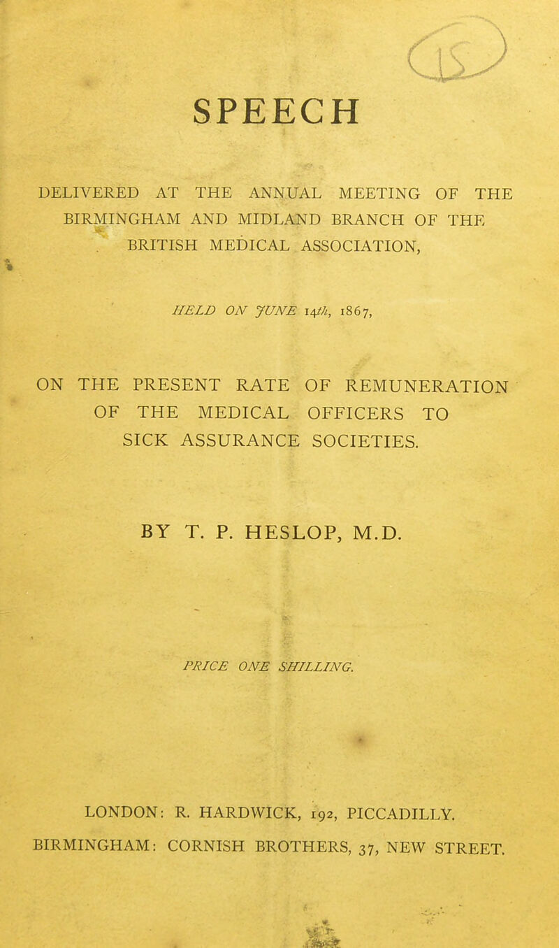 SPEECH DELIVERED AT THE ANNUAL MEETING OF THE BIRMINGHAM AND MIDLAND BRANCH OF THE BRITISH MEDICAL ASSOCIATION, HELD ON JUNE i^h, 1867, ON THE PRESENT RATE OF REMUNERATION OF THE MEDICAL OFFICERS TO SICK ASSURANCE SOCIETIES. BY T. P. HESLOP, M.D. PRICE ONE SHILLING. LONDON: R. HARDWICK, 192, PICCADILLY. BIRMINGHAM: CORNISH BROTHERS, 37, NEW STREET.