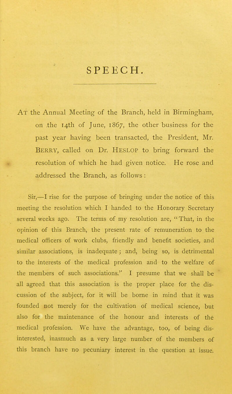 At the Annual Meeting of the Branch, held in Birmingham, on the 14th of June, 1867, the other business for the past year having been transacted, the President, Mr. Berry, called on Dr. Heslop to bring forward the resolution of which he had given notice. He rose and addressed the Branch, as follows : Sir,—I rise for the purpose of bringing under the notice of this meeting the resolution which I handed to the Honorary Secretary- several weeks ago. The terms of my resolution are,  That, in the opinion of this Branch, the present rate of remuneration to the medical officers of work clubs, friendly and benefit societies, and similar associations, is inadequate; and, being so, is detrimental to the interests of the medical profession and to the welfare of the members of such associations.'' I presume that we shall be all agreed that this association is the proper place for the dis- cussion of the subject, for it will be borne in mind that it was founded not merely for the cultivation of medical science, but also for the maintenance of the honour and interests of the medical profession. We have the advantage, too, of being dis- interested, inasmuch as a very large number of the members of this branch have no pecuniary interest in the question at issue.