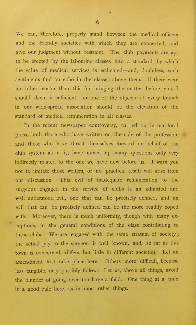 We can, therefore, properly stand between the medical officers and the friendly societies with which they are connected, and give our judgment without restraint. The club payments are apt to be erected by the labouring classes into a standard, by which the value of medical services is estimated—and, doubtless, such sentiments find an echo in the classes above them. If there were no other reason than this for bringing the matter before you, I should deem it sufficient, for one of the objects of every branch in our wide-spread association should be the elevation of the standard of medical remuneration in all classes. In the recent newspaper controversy, carried on in our local press, both those who have written on the side of the profession, - and those who have thrust themselves forward on behalf of the club system as it is, have mixed up many questions only very indirectly related to the one we have now before us. I warn you not to imitate those writers, or no practical result will arise from our discussion. This evil of inadequate remuneration to the surgeons engaged in the service of clubs is an admitted and well understood evil, one that can be precisely defined, and an evil that can be precisely defined can be the more readily coped with. Moreover, there is much uniformity, though with many ex- ceptions, in the general conditions of the class contributing to these clubs. We are engaged with the same stratum of society; the actual pay to the surgeon is well known, and, so far as this town is concerned, differs but little in different societies. Let an amendment first take place here. Others more difficult, because less tangible, may possibly follow. Let us, above all things, avoid the blunder of going over too large a field. One thing at a time is a good rule here, as in most other things.