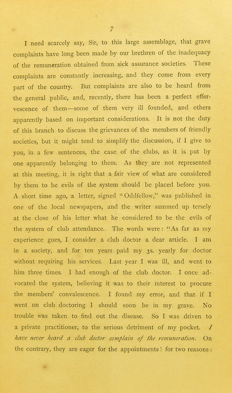 I need scarcely say, Sir, to this large assemblage, that grave complaints have long been made by our brethren of the inadequacy of the remuneration obtained from sick assurance societies. These complaints are constantly increasing, and they come from every part of the country. But complaints are also to be heard from the general public, and, recently, there has been a perfect effer- vescence of them—some of them very ill founded, and others apparently based on important considerations. It is not the duty of this branch to discuss the grievances of the members of friendly societies, but it might tend to simplify the discussion, if I give to you, in a few sentences, the case of the clubs, as it is put by one apparently belonging to them. As they are not represented at this meeting, it is right that a fair view of what are considered by them to be evils of the system should be placed before you. A short time ago, a letter, signed  Oddfellow, was published in one of the local newspapers, and the writer summed up tersely at the close of his letter what he considered to be the evils of the system of club attendance. The words were : As far as my experience goes, I consider a club doctor a dear article. I am in a society, and for ten years paid my 3s. yearly for doctor without requiring his services. Last year I was ill, and went to him three times. I had enough of the club doctor. I once ad- vocated the system, believing it was to their interest to procure the members' convalescence. I found my error, and that if I went on club doctoring I should soon be in my grave. No trouble was taken to find out the disease. So I was driven to a private practitioner, to the serious detriment of my pocket. / have never heard a club doctor complain of the remuneration. On the contrary, they are eager for the appointments ! for two reasons :