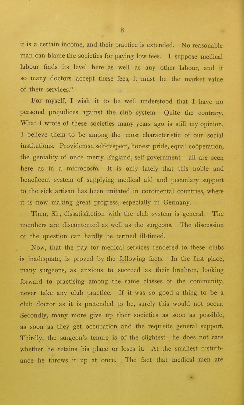 it is a certain income, and their practice is extended. No reasonable man can blame the societies for paying low fees. I suppose medical labom- finds its level here as well as any other labour, and if so many doctors accept these fees, it must be the market value of their services. For myself, I wish it to be well understood that I have no personal prejudices against the club system. Quite the contrary. What I wrote of these societies many years ago is still my opinion. I believe them to be among the most characteristic of our social institutions. Providence, self-respect, honest pride, equal cooperation, the geniality of once merry England, self-government—all are seen here as in a microcosm. It is only lately that this noble and beneficent system of supplying medical aid and pecuniary support to the sick artisan has been imitated in continental countries, where it is now making great progress, especially in Germany. Then, Sir, dissatisfaction with the club system is general. The members are discontented as well as the surgeons. The discussion of the question can hardly be termed ill-timed. Now, that the pay for medical services rendered to these clubs is inadequate, is proved by the following facts. In the first place, many surgeons, as anxious to succeed as their brethren, looking forward to practising among the same classes of the community, never take any club practice. If it was so good a thing to be a club doctor as it is pretended to be, surely this would not occur. Secondly, many more give up their societies as soon as possible, as soon as they get occupation and the requisite general support. Thirdly, the surgeon's tenure is of the slightest—he does not care whether he retains his place or loses it. At the smallest disturb- ance he throws it up at once. The fact that medical men are