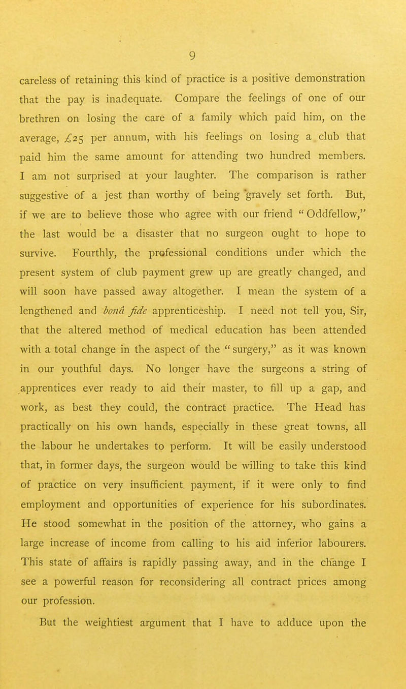 careless of retaining this kind of practice is a positive demonstration that the pay is inadequate. Compare the feelings of one of our brethren on losing the care of a family which paid him, on the average, £.2^ per annum, with his feelings on losing a club that paid him the same amount for attending two hundred members. I am not surprised at your laughter. The comparison is rather suggestive of a jest than worthy of being gi-avely set forth. But, if we are to believe those who agree with our friend  Oddfellow, the last would be a disaster that no surgeon ought to hope to survive. Fourthly, the professional conditions under which the present system of club payment grew up are greatly changed, and will soon have passed away altogether. I mean the system of a lengthened and bona fide apprenticeship. I need not tell you. Sir, that the altered method of medical education has been attended with a total change in the aspect of the  surgery, as it was known in our youthful days. No longer have the surgeons a string of apprentices ever ready to aid their master, to fill up a gap, and work, as best they could, the contract practice. The Head has practically on his own hands, especially in these great towns, all the labour he undertakes to perform. It will be easily understood that, in former days, the surgeon would be willing to take this kind of practice on very insufficient payment, if it were only to find employment and opportunities of experience for his subordinates. He stood somewhat in the position of the attorney, who gains a large increase of income from calling to his aid inferior labourers. This state of affairs is rapidly passing away, and in the change I see a powerful reason for reconsidering all contract prices among our profession. But the weightiest argument that I have to adduce upon the