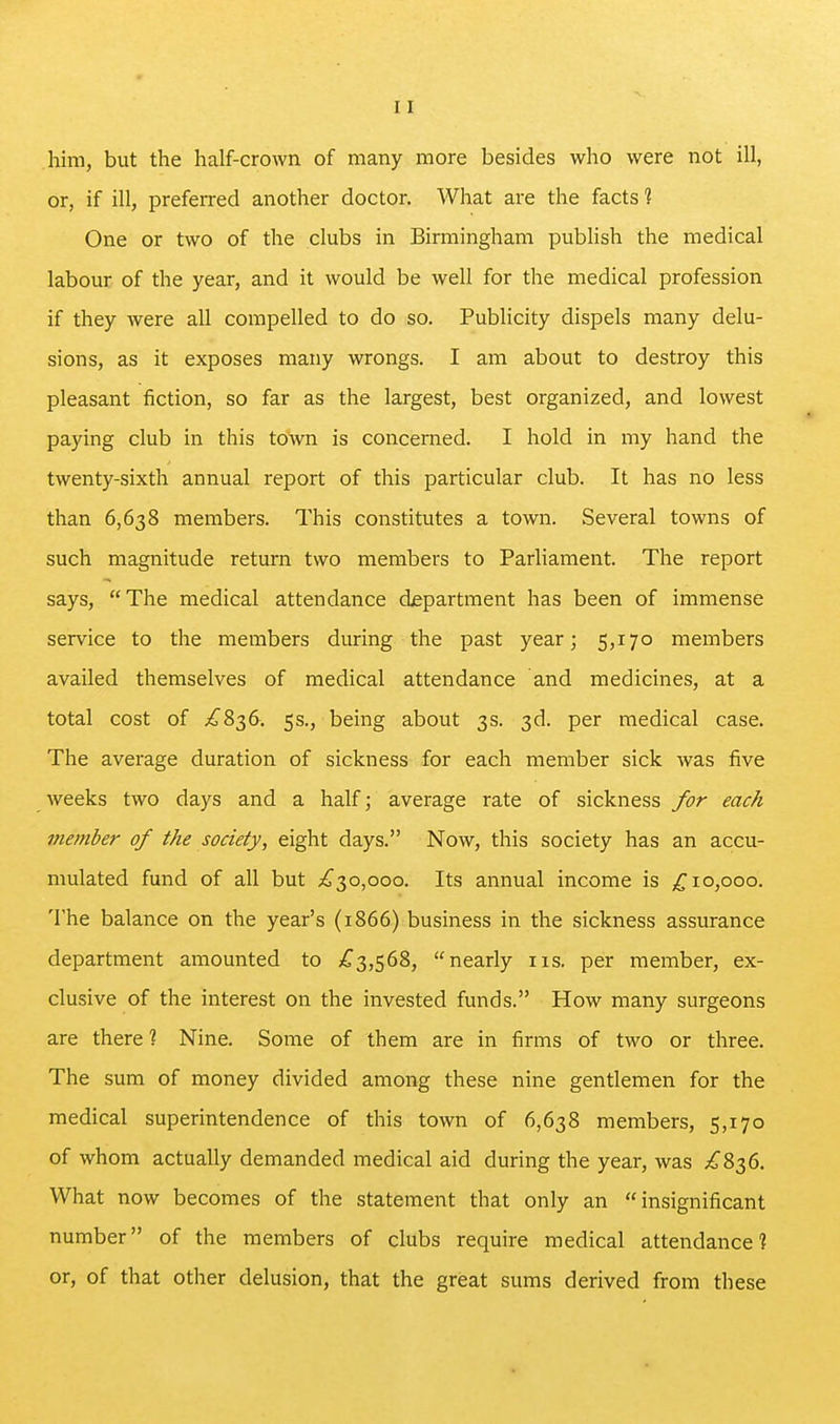 him, but the half-crown of many more besides who were not ill, or, if ill, preferred another doctor. What are the facts? One or two of the clubs in Birmingham publish the medical labour of the year, and it would be well for the medical profession if they were all compelled to do so. Publicity dispels many delu- sions, as it exposes many wrongs. I am about to destroy this pleasant fiction, so far as the largest, best organized, and lowest paying club in this town is concerned. I hold in my hand the twenty-sixth annual report of this particular club. It has no less than 6,638 members. This constitutes a town. Several towns of such magnitude return two members to Parliament. The report says, The medical attendance department has been of immense service to the members during the past year; 5,170 members availed themselves of medical attendance and medicines, at a total cost of £8^6. 5s., being about 3s. 3d. per medical case. The average duration of sickness for each member sick was five weeks two days and a half; average rate of sickness /or each member of the society, eight days. Now, this society has an accu- mulated fund of all but ^30,000. Its annual income is ^10,000. The balance on the year's (1866) business in the sickness assurance department amounted to 7^3,568, nearly iis. per member, ex- clusive of the interest on the invested funds. How many surgeons are there % Nine. Some of them are in firms of two or three. The sum of money divided among these nine gentlemen for the medical superintendence of this town of 6,638 members, 5,170 of whom actually demanded medical aid during the year, was ;io 836. What now becomes of the statement that only an insignificant number of the members of clubs require medical attendance] or, of that other delusion, that the great sums derived from these