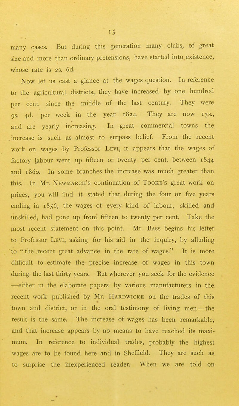 many cases. But during this generation many clubs, of great size and more than ordinary pretensions, have started into.existence, whose rate is 2S. 6d. Now let US cast a glance at the wages question. In reference to the agricultural districts, they have increased by one hundred per cent, since the middle of the last century. They were 9S. 4d. per week in the year 1824. They are now 13s., and are yearly increasing. In great commercial towns the .increase is such as almost to surpass belief. From the recent work on wages by Professor Levi, it appears that the wages of factory labour went up fifteen or twenty per cent, between 1844 and i860. In some branches the increase was much greater than this. In Mr. Newmarch's continuation of Tooke's great work on prices, you will find it stated that during the four or five years ending in 1856, the wages of every kind of labour, skilled and unskilled, had gone up fromi fifteen to twenty per cent. Take the most recent statement on this point. Mr. Bass begins his letter to Professor Levi, asking for his aid in the inquiry, by alluding to the recent great advance in the rate of wages. It is more difficult to estimate the precise increase of wages in this town during the last thirty years. But wherever you seek for the evidence —either in the elaborate papers by various manufacturers in the recent work published by Mr. Hardwicke on the trades of this town and district, or in the oral testimony of living men—the result is the same. The increase of wages has been remarkable, and that increase appears by no means to have reached its maxi- mum. In reference to individual trades, probably the highest wages are to be found here and in Sheffield. They are such as to surprise the inexperienced reader. When we are told on