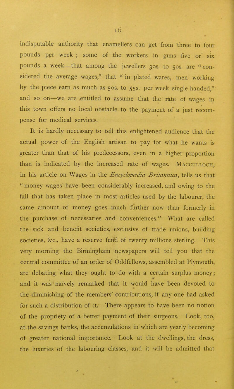 indisputable authority that enamellers can get from three to four pounds per week ; some of the workers in guns five or' six pounds a week—that among the jewellers 30s. to 50s. are con- sidered the average wages, that  in plated wares, men working by the piece earn as much as 50s. to 55s. per week single handed, and so on—we are .entitled to assume that the rate of wages in this town offers no local obstacle to the payment of a just recom- pense for medical services. It is hardly necessary to tell this enlightened audience that the actual power of the English artisan to pay for what he wants is greater than that of his predecessors, even in a higher proportion than is indicated by the increased rate of wages. Macculloch, in his article on Wages in the Encyclopedia Bi'itannica, tells us that  money wages have been considerably increased, and owing to the fall that has taken place in most articles used by the labourer, the same amount of money goes much further now than formerly in the purchase of necessaries and conveniences. What are called the sick and benefit societies, exclusive of trade unions, building societies, &c., have a reserve fun'd of twenty millions sterling. This very morning the Birmingham newspapers will tell you that the central committee of an order of Oddfellows, assembled at Plymouth, are debating what they ought to do with a certain surplus money; and it was' naively remarked that it would have been devoted to the diminishing of the members' contributions, if any one had asked for such a distribution of it. There appears to have been no notion of the propriety of a better payment of their surgeons. Look, too, at the savings banks, the accumulations in which are yearly becoming of greater national importance. Look at the dwellings, the dress, the luxuries of the labouring classes, and it will be admitted that