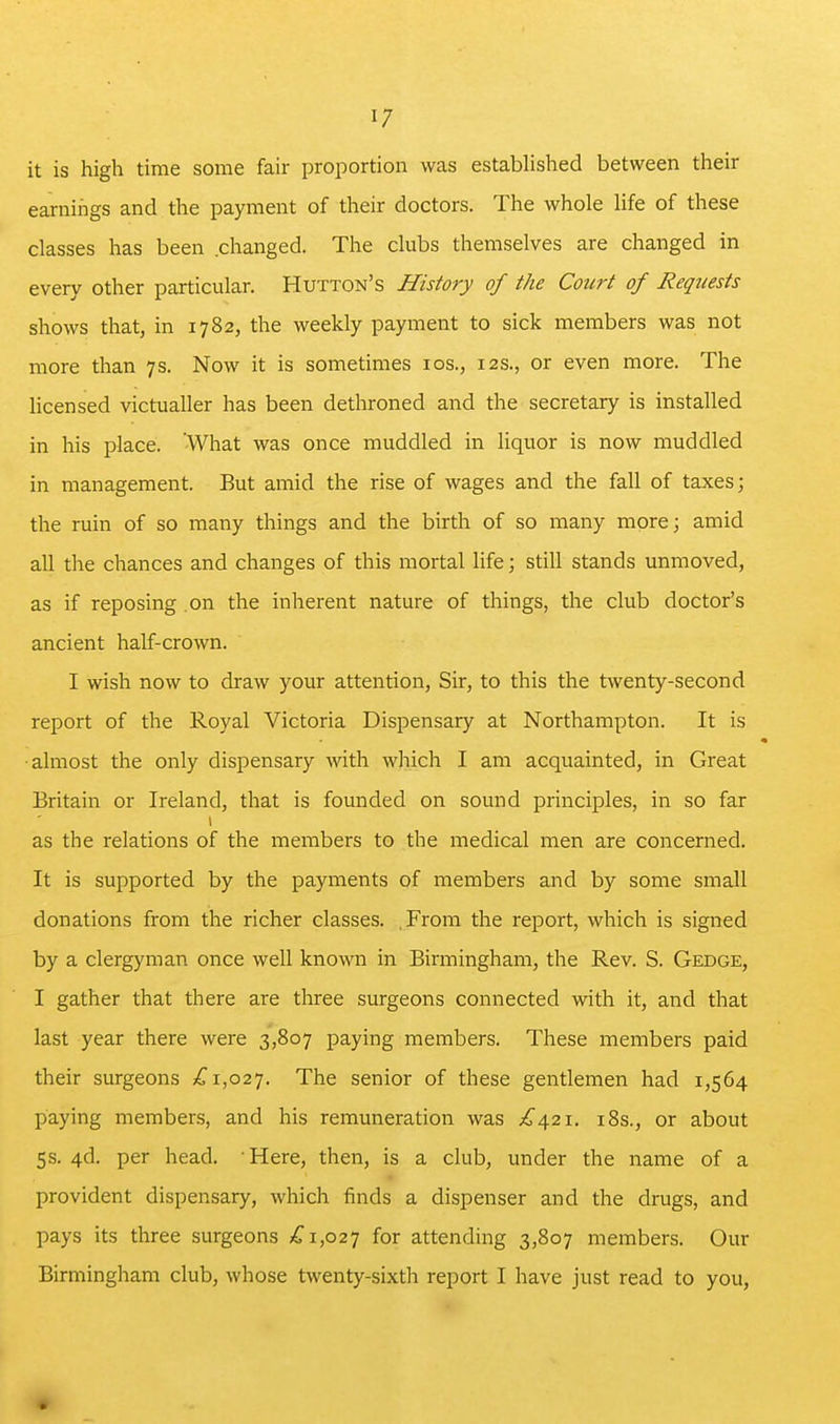 it is high time some fair proportion was estabhshed between their earnings and the payment of their doctors. The whole life of these classes has been .changed. The clubs themselves are changed in every other particular. Hutton's History of the Court of Requests shows that, in 1782, the weekly payment to sick members was not more than 7s. Now it is sometimes los., 12s., or even more. The hcensed victualler has been dethroned and the secretary is installed in his place. What was once muddled in liquor is now muddled in management. But amid the rise of wages and the fall of taxes; the ruin of so many things and the birth of so many more; amid all the chances and changes of this mortal life; still stands unmoved, as if reposing .on the inherent nature of things, the club doctor's ancient half-crown. I wish now to draw your attention, Sir, to this the twenty-second report of the Royal Victoria Dispensary at Northampton. It is •almost the only dispensary with which I am acquainted, in Great Britain or Ireland, that is founded on sound principles, in so far as the relations of the members to the medical men are concerned. It is supported by the payments of members and by some small donations from the richer classes. .From the report, which is signed by a clergyman once well known in Birmingham, the Rev. S. Gedge, I gather that there are three surgeons connected with it, and that last year there were 3,807 paying members. These members paid their surgeons £1,02']. The senior of these gentlemen had 1,564 paying membens, and his remuneration was £4.21. i8s., or about 5s. 4d. per head. Here, then, is a club, under the name of a provident dispensary, which finds a dispenser and the drugs, and pays its three surgeons £1,02^ for attending 3,807 members. Our Birmingham club, whose twenty-sixth report I have just read to you.