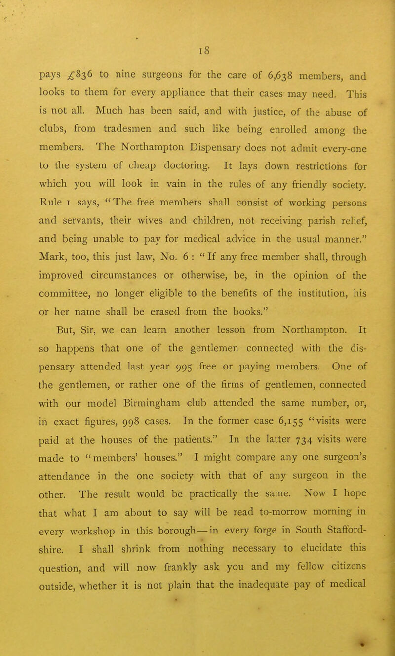 pays ^836 to nine surgeons for the care of 6,638 members, and looks to them for every apphance that their cases may need. This is not all. Much has been said, and with justice, of the abuse of clubs, from tradesmen and such like being enrolled among the members. The Northampton Dispensary does not admit every-one to the system of cheap doctoring. It lays down restrictions for which you will look in vain in the rules of any friendly society. Rule I says, The free members shall consist of working persons and servants, their wives and children, not receiving parish relief, and being unable to pay for medical advice in the usual manner. Mark, too, this just law, No. 6 : If any free member shall, through improved circumstances or othemise, be, in the opinion of the committee, no longer eligible to the benefits of the institution, his or her name shall be erased from the books. But, Sir, we can learn another lesson from Northampton. It so happens that one of the gentlemen connected with the dis- pensary attended last year 995 free or paying members. One of the gentlemen, or rather one of the firms of gentlemen, connected with our model Birmingham club attended the same number, or, in exact figures, 998 cases. In the former case 6,155 visits were paid at the houses of the patients. In the latter 734 visits were made to members' houses. I might compare any one surgeon's attendance in the one society with that of any surgeon in the other. The result would be practically the same. Now I hope that what I am about to say will be read to-morrow morning in every workshop in this borough—in every forge in South Stafford- shire. I shall shrink from nothing necessary to elucidate this question, and will now frankly ask you and my fellow citizens outside, whether it is not plain that the inadequate pay of medical