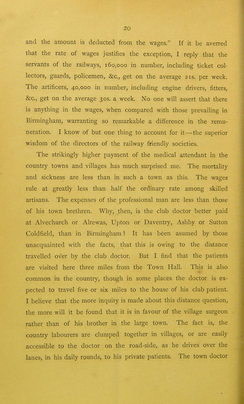 and the amount is deducted from the wages. If it be averred that the rate of wages justifies the exception, I reply that the servants of the railways, 160,000 in number, including ticket col- lectors, guards, policemen, &c., get on the average 21s. per week. The artificers, 40,000 in number, including engine drivers, fitters, &c., get on the average 30s. a week. No one will assert that there is anything in the wages, when compared with those prevailing in Birmingham, warranting so remarkable a difierence in the remu- neration. I know of but one thing to account for it—the superior wisdom of the directors of the railway friendly societies. The strikingly higher payment of the medical attendant in the country towns and villages has much surprised me. The mortaUty and sickness are less than in such a town as this. The wages rule at greatly less than half the ordinary rate among skilled artisans. The expenses of the professional man are less than those of his town brethren. Why, then, is the club doctor better paid at Alvechurch or Alrewas, Upton or Daventry, Ashby or Sutton Coldfield, than in Birmingham 1 It has been asumed by those unacquainted with the facts, that this is owing to the distance travelled over by the club doctor. But I find that the patients are visited here three miles from the Town Hall. This is also common in the country, though in some places the doctor is ex- pected to travel five or six miles to the house of his club patient. I believe that the more inquiry is made about this distance question, the more will it be found that it is in favour of the village surgeon rather than of his brother in the large town. The fact is, the country labourers are clumped together in villages, or are easily accessible to the doctor on the road-side, as he drives over the lanes, in his daily rounds, to his private patients. The town doctor
