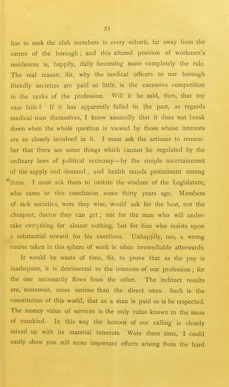 has to seek the club members in every suburb, far away from the centre of the borough; and this altered position of workmen's residences is, happily, daily becoming more completely the rule. The real reason. Sir, why the medical officers to our borough friendly societies are paid so Uttle, is the excessive competition in the ranks of the profession. Will it be said, then, that my case fails 1 If it has apparently failed in the past, as regards medical men themselves, I know assuredly that it does not break down when the whole question is viewed by those whose interests are so closely involved in it. I must ask the artisans to remem- ber that there are some things which cannot be regulated by the ordinary laws of political economy—by the simple ascertainment of the supply and demand; and health stands preeminent among them. I must ask them to imitate the wisdom of the Legislature, who came to this conclusion some thirty years ago. Members of sick societies, were they wise, would ask for the best, not the cheapest, doctor they can get; not for the man who will under- take everything for almost nothing, but for him who insists upon a substantial reward for his exertions. Unhappily, too, a wrong course taken in this sphere of work is often irremediable afterwards. It would be waste of time. Sir, to prove that as the pay is inadequate, it is detrimental to the interests of our profession; for the one necessarily flows from the other. The indirect results are, moreover, more serious than the direct ones. Such is the constitution of this world, that as a man is paid so is he respected. The money value of services is the only value known to the mass of mankind. In this way the honour of our calling is closely mixed up with its material interests. Were there time, I could easily show you still more important effects arising from the hard